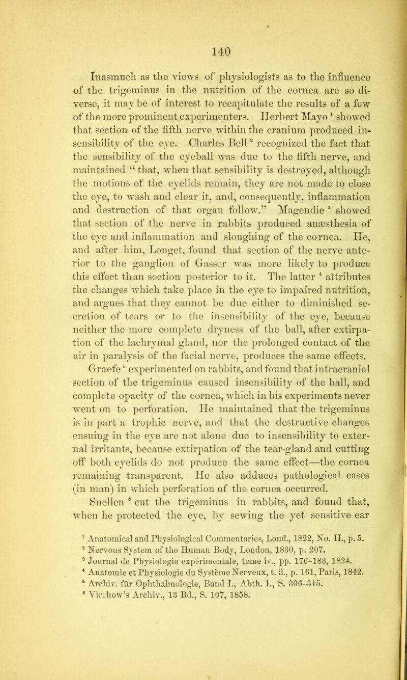 InasmiTcli as tlie views of pliysiologists as to tlie influence of tlie trigeminus in the nutrition of the cornea are so di- verse, it may be of interest to recapitulate the results of a few of the more prominent experimenters. Herbert Mayo ^ showed that section of the fifth nerve within tlie cranium produced in- sensibility of the eye. Charles Bell recognized the fact that the sensibility of the eyeball was due to’ the fifth nerve, and maintained “ that, when that sensibility is destroyed, although the motions of the eyelids remain, they are not made to close the eye, to wash and clear it, and, consequently, inflammation and destruction of that organ follow.” Magendie ® showed that section of the nerve in ralibits produced anaesthesia of the eye and inflammation and sloughing of the cornea. lie, and after him, Longet, found that section of the nerve ante- rior to the ganglion of Gasser was more likely to produce this effect than section posterior to it. The latter attributes the changes which take place in the eye to impaired nutrition, and argues that they co,nnot be due either to diminished se- cretion of tears or to the insensibility of the eye, because neither the more complete dryness of the ball, after extiiq^a- tion of the lachrymal gland, nor the prolonged contact of the air in paralysis of the facial nerve, produces the same effects. Graefe ^ experimented on rabbits, and found that intracranial section of the trigeminus caused insensibility of the ball, and complete ojoacity of the cornea, which in his experiments never went on to ]:>erforation. He maintained that the trigeminus is in part a trophic nerve, and that the destructive changes ensuing in the eye are not alone due to insensibility to exter- nal irritants, because extirpation of the tear-gland and cutting off both eyelids do not produce the same effect—the cornea remaining transparent. He also adduces pathological cases (in man) in which perforation of the cornea occurred. Snellen ® cut the trigeminus in rabbits, and found that, when he protected the eye, by sewing the yet sensitive ear ^ Anatomical and Physiological Commentaries, bond., 1822, ISTo. II., p. 5. ^ Nervous System of the Human Body, Loudon, 1830, p. 207. ® Journal de Physiologic experimentale, tome iv., pp. 176-183, 1824. Anatomic et Physiologic du SystemeNerveux, t. ii., p. 161, Paris, 184-2. Archiv. fiir Ophthalmologie, Baud I., Abth. I., S. 306-315. ® Yiivhow’s Archiv., 13 Bd., S. 107, 1858.