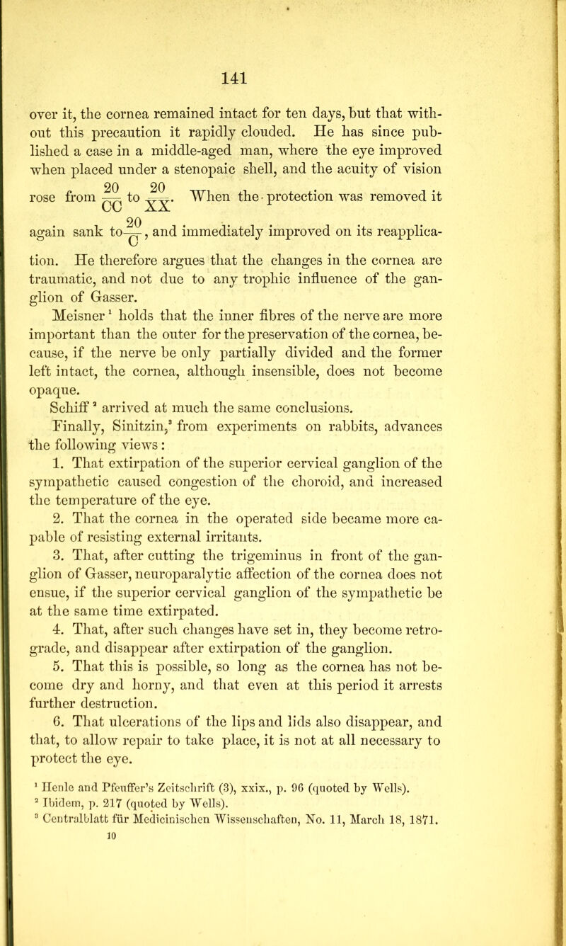 over it, the cornea remained intact for ten days, but that with- out this precaution it rapidly clouded. He has since pub- lished a case in a middle-aged man, where the eye improved when placed under a stenopaic shell, and the acuity of vision rose from 20 XX* When the-protection was removed it 20 . . . again sank to-^, and immediately improved on its reapplica- tion. He therefore argues that the changes in the cornea are traumatic, and not due to any trophic influence of the gan- glion of Gasser. Meisner ^ holds that the inner flbres of the nerve are more important than the outer for the preservation of the cornea, be- cause, if the nerve be only partially divided and the former left intact, the cornea, although insensible, does not become opaque. Schifi* arrived at much the same conclusions. Finally, Sinitzin/ from experiments on rabbits, advances the following views: 1. That extirpation of the superior cervical ganglion of the sympathetic caused congestion of the choroid, and increased the temperature of the eye. 2. That the cornea in the operated side became more ca- pable of resisting external irritants. 3. That, after cutting the trigeminus in front of the gan- glion of Gasser, neuroparalytic affection of the cornea does not ensue, if the superior cervical ganglion of the sympathetic be at the same time extirpated. 4. That, after such changes have set in, they become retro- grade, and disappear after extirpation of the ganglion. 5. That this is possible, so long as the cornea has not be- come dry and horny, and that even at this period it arrests further destruction. 6. That ulcerations of the lips and lids also disappear, and that, to allow repair to take place, it is not at all necessary to protect the eye. ‘ Ilenle and Pfenffer’s Zeitsclirift (3), xxix., p. 96 (quoted by Wells). ^ Ibidem, p. 217 (quoted by Wells). ® Centralblatt fiir Mediciniscben Wisseiiscliaften, ]?Io. 11, March 18, 1871. 10