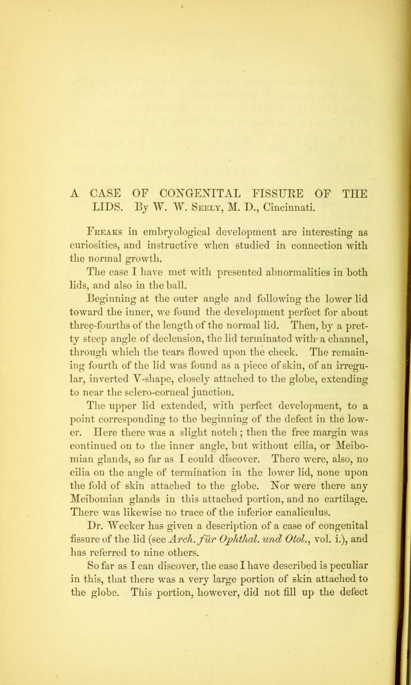 A CASE OF CONGENITAL FISSUEE OF THE LIDS. Bj W. AY. Seely, M. D., Cincinnati. Fkeaks in embrjological development are interesting as curiosities, and instructive when studied in connection with the normal growth. The case I have met with presented abnormalities in botb lids, and also in the ball. Beginning at the outer angle and following the lower lid toward the inner, we found the development perfect for about three-fourths of the length of the normal lid. Then, by a pret- ty steep angle of declension, the lid terminated with-a channel, through which the tears flowed upon the cheek. The remain- ing fourth of the lid was found as a piece of skin, of an irregu- lar, inverted V-shape, closely attached to the globe, extending to near the sclero-corneal junction. The upper lid extended, with perfect development, to a point corresponding to the beginning of the defect in the low- er. Here there was a slight notch; then the free margin was continued on to the inner angle, but without cilia, or Meibo- mian glands, so far as I could discover. There were, also, no cilia on the angle of termination in the lower lid, none upon the fold of skin attached to the globe. Nor were there any Meibomian glands in this attached portion, and no cartilage. There w^as likewise no trace of the inferior canaliculus. Dr. AYecker has given a descri[)tion of a case of congenital fissure of the lid (see Arch, fur Ophthal. und Otol.^ vol. i.), and has referred to nine others. So far as I can discover, the case I have described is peculiar in this, that there was a very large portion of skin attached to the globe. This portion, however, did not fill up the defect