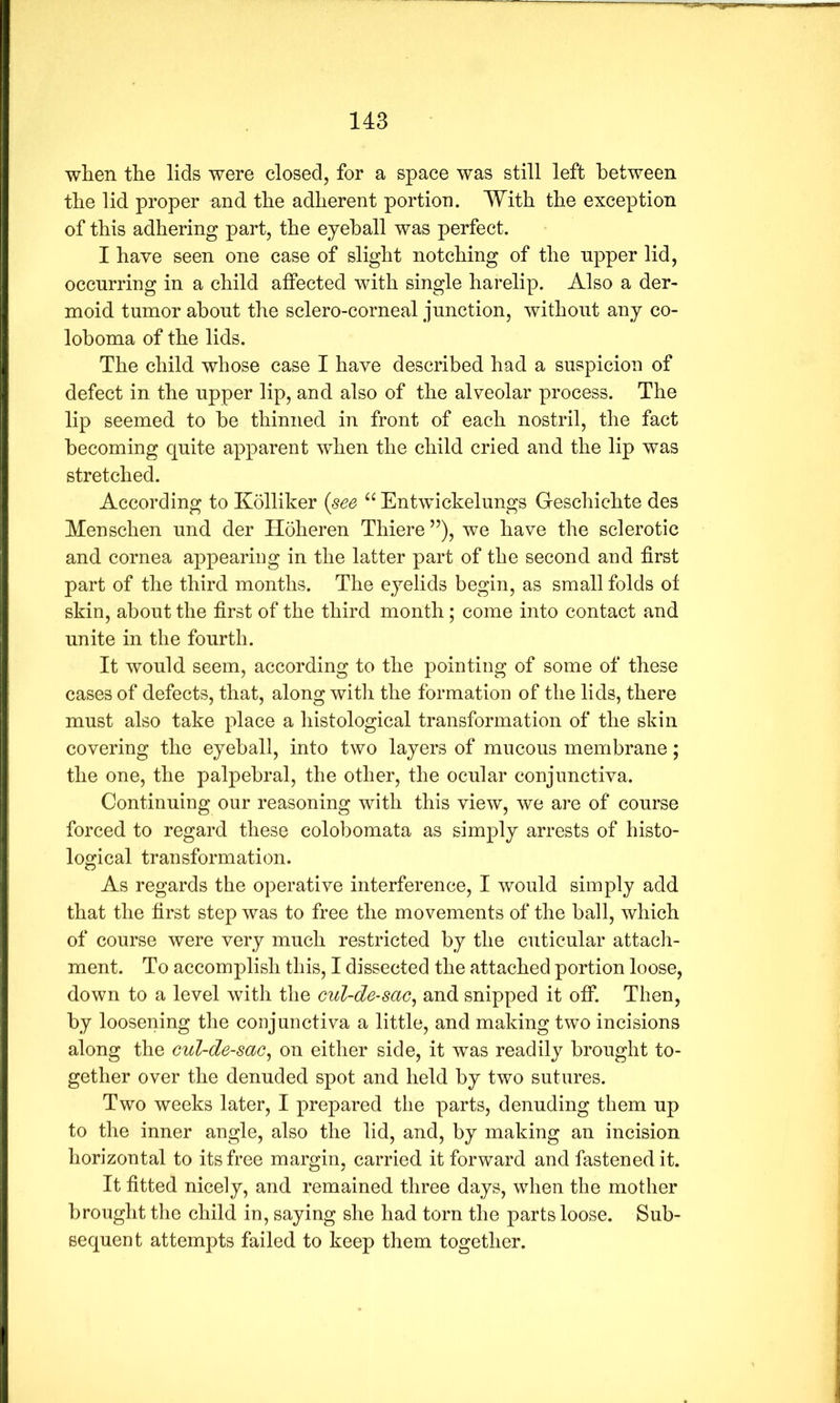 when the lids were closed, for a space was still left between the lid proper and the adherent portion. With the exception of this adhering part, the eyeball was perfect. I have seen one case of slight notching of the npper lid, occurring in a child affected with single harelip. Also a der- moid tumor about the sclero-corneal junction, without any co- loboma of the lids. The child whose case I have described had a suspicion of defect in the upper lip, and also of the alveolar process. The lip seemed to be thinned in front of each nostril, the fact becoming quite apparent when the child cried and the lip was stretched. According to Kolliker {see “ Entwickelungs Geschichte des Menschen und der Hoheren Thiere ”), we have the sclerotic and cornea appearing in the latter part of the second and first part of the third months. The eyelids begin, as small folds of skin, about the first of the third month; come into contact and unite in the fourth. It would seem, according to the pointing of some of these cases of defects, that, along with the formation of the lids, there must also take place a histological transformation of the skin covering the eyeball, into two layers of mucous membrane; the one, the palpebral, the other, the ocular conjunctiva. Continuing our reasoning with this view, we are of course forced to regard these colobomata as simply arrests of histo- logical transformation. As regards the operative interference, I would simply add that the first step was to free the movements of the ball, which of course were very much restricted by the cuticular attach- ment. To accomplish this, I dissected the attached portion loose, down to a level with the cul-de-sac, and snipped it off. Then, by loosening the conjunctiva a little, and making two incisions along the cul-de-sac, on either side, it was readily brought to- gether over the denuded spot and held by two sutures. Two weeks later, I prepared the parts, denuding them up to the inner angle, also the lid, and, by making an incision horizontal to its free margin, carried it forward and fastened it. It fitted nicely, and remained three days, when the mother brought the child in, saying she had torn the parts loose. Sub- sequent attempts failed to keep them together.