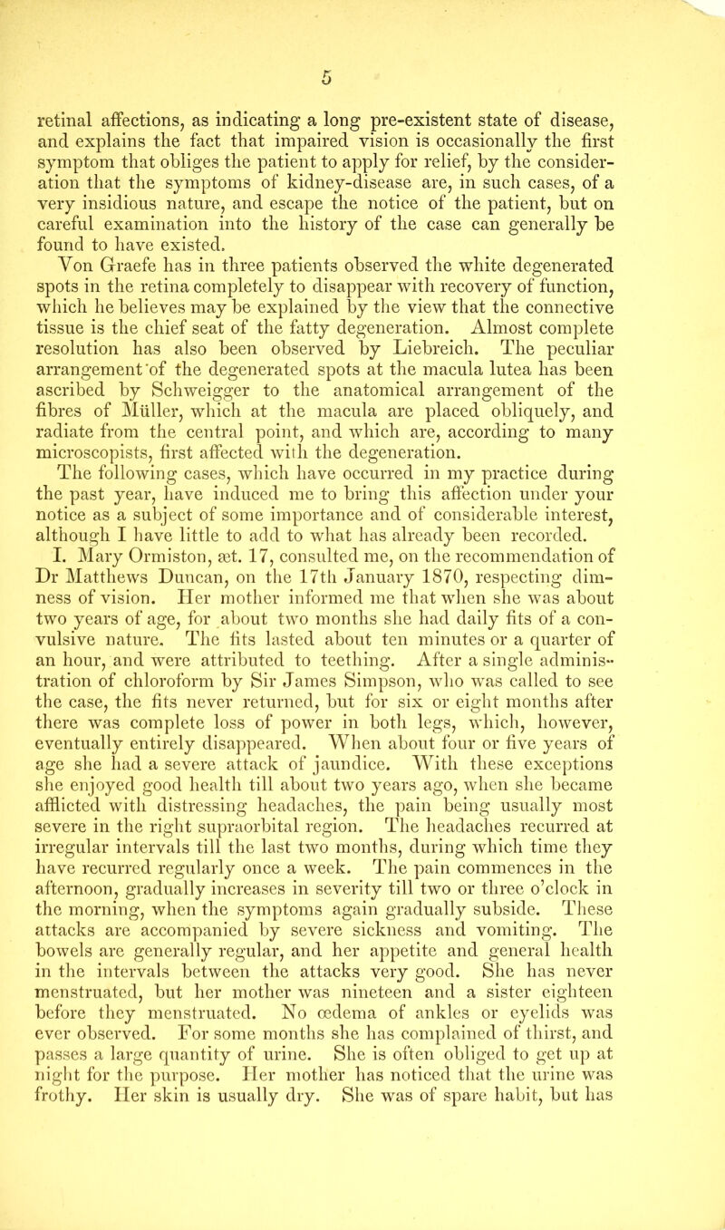 retinal affections, as indicating a long pre-existent state of disease, and explains the fact that impaired vision is occasionally the first symptom that obliges the patient to apply for relief, by the consider- ation that the symptoms of kidney-disease are, in such cases, of a very insidious nature, and escape the notice of the patient, but on careful examination into the history of the case can generally be found to have existed. Von Graefe has in three patients observed the white degenerated spots in the retina completely to disappear with recovery of function, which he believes may be explained by the view that the connective tissue is the chief seat of the fatty degeneration. Almost complete resolution has also been observed by Liebreich. The peculiar arrangement‘of the degenerated spots at the macula lutea has been ascribed by Schweigger to the anatomical arrangement of the fibres of Muller, which at the macula are placed obliquely, and radiate from the central point, and which are, according to many microscopists, first affected with the degeneration. The following cases, which have occurred in my practice during the past year, have induced me to bring this affection under your notice as a subject of some importance and of considerable interest, although I have little to add to what has already been recorded. I. Mary Ormiston, set. 17, consulted me, on the recommendation of Dr Matthews Duncan, on the 17th January 1870, respecting dim- ness of vision. Her mother informed me that when she was about two years of age, for about two months she had daily fits of a con- vulsive nature. The fits lasted about ten minutes or a quarter of an hour, and were attributed to teething. After a single adminis- tration of chloroform by Sir James Simpson, who was called to see the case, the fits never returned, but for six or eight months after there was complete loss of power in both legs, which, however, eventually entirely disappeared. When about four or five years of age she had a severe attack of jaundice. With these exceptions she enjoyed good health till about two years ago, when she became afflicted with distressing headaches, the pain being usually most severe in the right supraorbital region. The headaches recurred at irregular intervals till the last two months, during which time they have recurred regularly once a week. The pain commences in the afternoon, gradually increases in severity till two or three o’clock in the morning, when the symptoms again gradually subside. These attacks are accompanied by severe sickness and vomiting. The bowels are generally regular, and her appetite and general health in the intervals between the attacks very good. She has never menstruated, but her mother was nineteen and a sister eighteen before they menstruated. No oedema of ankles or eyelids was ever observed. For some months she has complained of thirst, and passes a large quantity of urine. She is often obliged to get up at night for the purpose. Her mother has noticed that the urine was frothy. Her skin is usually dry. She was of spare habit, but has