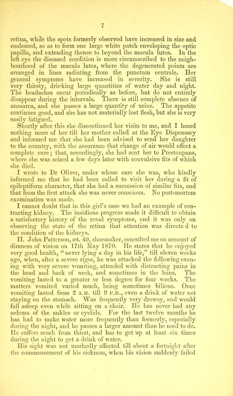 retina, while the spots formerly observed have increased in size and coalesced, so as to form one large white patch enveloping the optic papilla, and extending thence to beyond the macula lutea. In the left eye the diseased condition is more circumscribed to the neigh- bourhood of the macula lutea, where the degenerated points are arranged in lines radiating from the punctum centrale. Her general symptoms have increased in severity. She is still very thirsty, drinking large quantities of water day and night. The headaches occur periodically as before, but do not entirely disappear during the intervals. There is still complete absence of anasarca, and she passes a large quantity of urine. The appetite continues good, and she has not materially lost flesh, but she is very easily fatigued. Shortly after this she discontinued her visits to me, and I heard nothing more of her till her mother called at the Eye Dispensary and informed me that she had been advised to send her daughter to the country, with the assurance that change of air would effect a complete cure; that, accordingly, she had sent her to Prestonpans, where she was seized a few days later with convulsive fits of which she died. I wrote to Dr Oliver, under whose care she was, who kindly informed me that he had been called to visit her during a fit of epileptiform character, that she had a succession of similar fits, and that from the first attack she was never conscious. No post-mortem examination was made. I cannot doubt that in this girl’s case we had an example of con- tracting kidney. The insidious progress made it difficult to obtain a satisfactory history of the renal symptoms, and it was only on observing the state of the retina that attention was directe d to the condition of the kidneys. II. John Patterson, set. 49, shoemaker, consulted me on account of dimness of vision on 17th May 1870. He states that he enjoyed very good health, never lying a day in his life,” till eleven weeks ago, when, after a severe rigor, he was attacked the following even- ing with very severe vomiting, attended with distracting pains in the head and back of neck, and sometimes in the loins. The vomiting lasted to a greater or less degree for four weeks. The matters vomited varied much, being sometimes bilious. Once vomiting lasted from 2 A.M. till 9 P.M., even a drink of water not staying on the stomach. Was frequently very drowsy, and would fall asleep even while sitting on a chair. He has never had any oedema of the ankles or eyelids. For the last twelve months he has had to make water more frequently than formerly, especially during the night, and he passes a larger amount than he used to do. He suffers much from thirst, and has to get up at least six times during the night to get a drink of water. His sight was not markedly affected till about a fortnight after the commencement of his sickness, when his vision suddenly failed