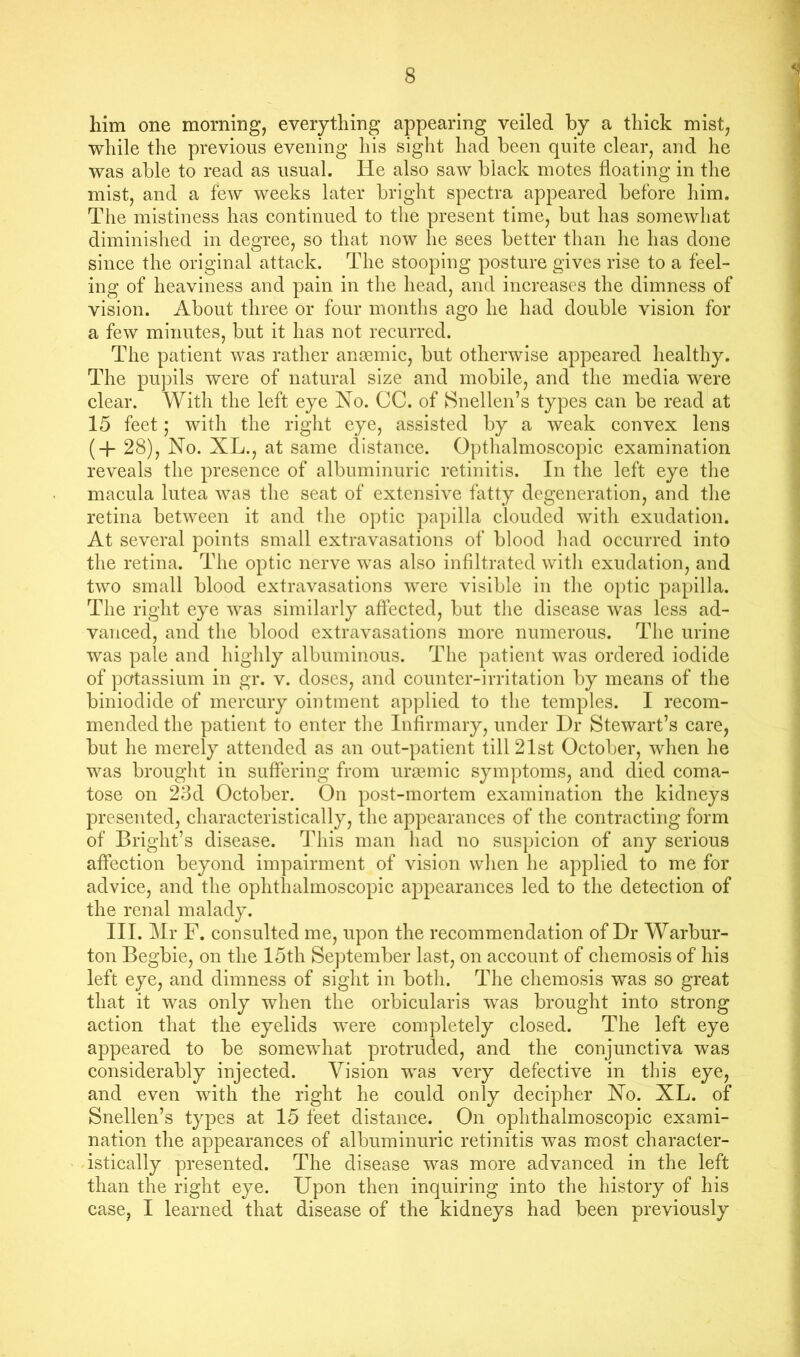 him one morning, everything appearing veiled by a thick mist, while the previous evening his sight had been quite clear, and he was able to read as usual. He also saw black motes floating in the mist, and a few weeks later bright speetra appeared before him. The mistiness has continued to the present time, but has somewhat diminislied in degree, so that now he sees better than he has done since the original attack. The stooping posture gives rise to a feel- ing of heaviness and pain in the head, and increases the dimness of vision. About three or four months ago he had double vision for a few minutes, but it has not recurred. The patient was rather anaBinic, but otherwise appeared healthy. The pupils were of natural size and mobile, and the media were clear. With the left eye No. CC. of Snellen’s types can be read at 15 feet; with the right eye, assisted by a weak convex lens (4- 28), No. XL., at same distance. Opthalmoscopic examination reveals the presence of albuminuric retinitis. In the left eye the macula lutea was the seat of extensive fatty degeneration, and the retina between it and the optic papilla clouded with exudation. At several points small extravasations of blood liad occurred into the retina. The optic nerve was also infiltrated witli exudation, and two small blood extravasations were visible in the optic papilla. The right eye was similarly affected, but the disease was less ad- vanced, and the blood extravasations more numerous. The urine was pale and highly albuminous. The patient was ordered iodide of potassium in gr. v. doses, and counter-irritation by means of the biniodide of mercury ointment applied to the temples. I recom- mended the patient to enter the Infirmary, under Dr Stewart’s care, but he merely attended as an out-patient till 21st October, when he was brought in suffering from ura3inic symptoms, and died coma- tose on 23d October. On post-mortem examination the kidneys presented, characteristically, the appearances of the contracting form of Bright’s disease, d’his man had no suspicion of any serious affection beyond impairment of vision when he applied to me for advice, and the ophthalmoscopic appearances led to the detection of the renal malady. III. Mr F. consulted me, upon the recommendation of Dr Warbur- ton Begbie, on the loth September last, on account of chemosis of his left eye, and dimness of sight in both. The chemosis was so great that it was only when the orbicularis was brought into strong action that the eyelids were completely closed. The left eye appeared to be somewhat protruded, and the conjunctiva was considerably injected. Vision was very defective in this eye, and even with the right he could only decipher No. XL. of Snellen’s types at 15 feet distance. On ophthalmoscopic exami- nation the appearances of albuminuric retinitis was most character- istically presented. The disease was more advanced in the left than the right eye. Upon then inquiring into the history of his case, I learned that disease of the kidneys had been previously