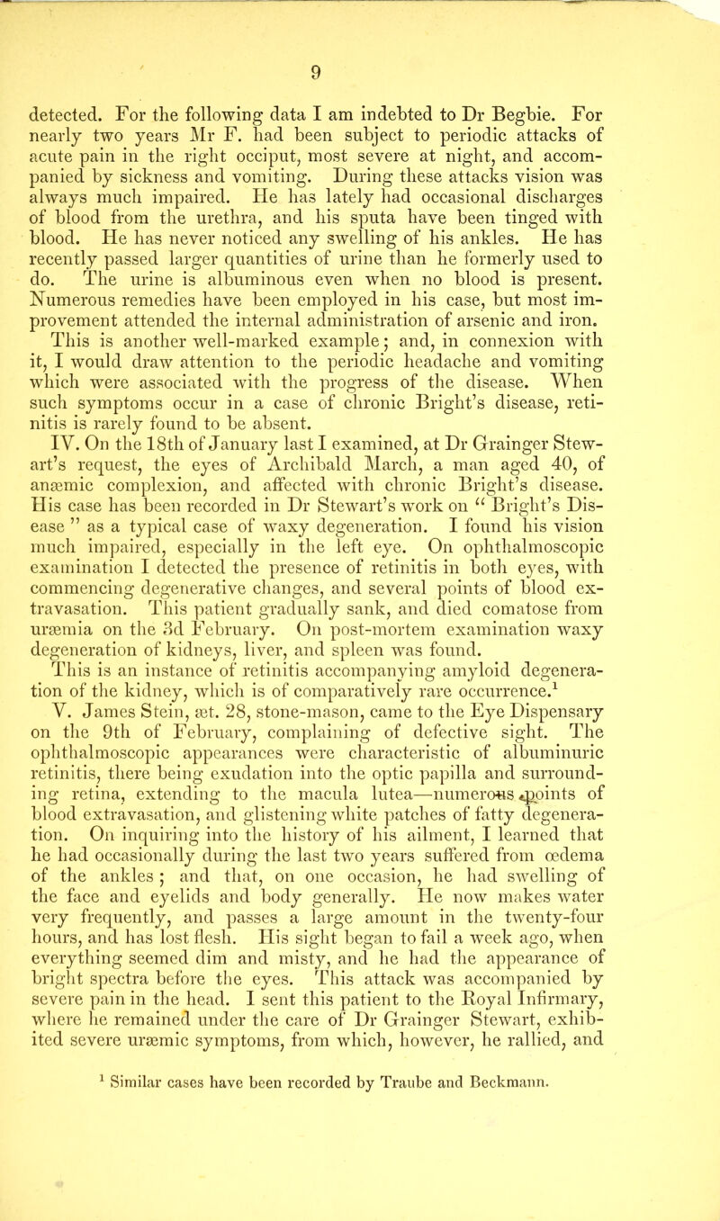 detected. For the following data I am indebted to Dr Begbie. For nearly two years Mr F. had been subject to periodic attacks of acute pain in the right occiput^ most severe at night, and accom- panied by sickness and vomiting. During these attacks vision was always much impaired. He has lately had occasional discharges of blood from the urethra, and his sputa have been tinged with blood. He has never noticed any swelling of his ankles. He has recently passed larger quantities of urine than he formerly used to do. The urine is albuminous even when no blood is present. Numerous remedies have been employed in his case, but most im- provement attended the internal administration of arsenic and iron. This is another well-marked example; and, in connexion with it, I would draw attention to the periodic headache and vomiting which were associated wuth the progress of the disease. When such symptoms occur in a case of chronic Bright’s disease, reti- nitis is rarely found to be absent. IV. On the 18th of January last I examined, at Dr Grainger Stew- art’s request, the eyes of Archibald March, a man aged 40, of anasmic complexion, and affected with chronic Bright’s disease. His case has been recorded in Dr Stewart’s work on Bright’s Dis- ease ” as a typical case of waxy degeneration. I found his vision much impaired, especially in the left eye. On ophthalmoscopic examination I detected the presence of retinitis in both eyes, with commencing degenerative clianges, and several points of blood ex- travasation. This patient gradually sank, and died comatose from urtemia on the 3d February. On post-mortem examination waxy degeneration of kidneys, liver, and spleen was found. This is an instance of retinitis accompanying amyloid degenera- tion of the kidney, which is of comparatively rare occurrence.^ V. James Stein, tet. 28, stone-mason, came to the Eye Dispensary on tlie 9th of February, complaining of defective sight. The ophthalmoscopic appearances were characteristic of albuminuric retinitis, there being exudation into the optic papilla and surround- ing retina, extending to the macula lutea—numerous joints of blood extravasation, and glistening white patches of fatty degenera- tion. On inquiring into the history of his ailment, I learned that he had occasionally during the last two years suffered from oedema of the ankles ; and that, on one occasion, he had swelling of the face and eyelids and body generally. He now makes water very frequently, and passes a large amount in the twenty-four hours, and has lost flesh. His sight began to fail a week ago, when everything seemed dim and misty, and he had the appearance of bright spectra before the eyes. This attack was accompanied by severe pain in the head. I sent this patient to the Koyal Infirmary, where lie remained under the care of Dr Grainger Stewart, exhib- ited severe uraemic symptoms, from which, however, he rallied, and ^ Similar cases have been recorded by Traiibe and Beckmann.