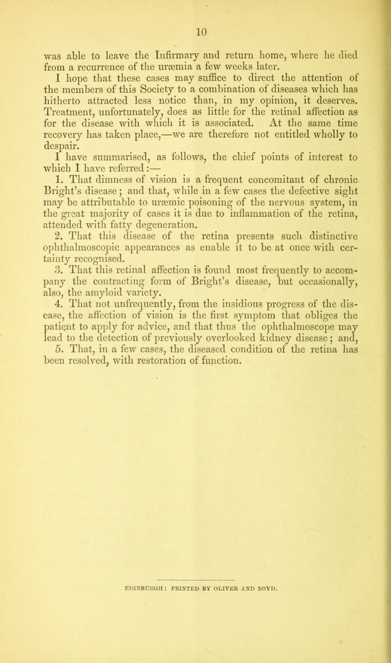 was able to leave the Infirmary and return home, where he died from a reeurrence of the uraemia a few weeks later. I hope that these cases may suffice to direct the attention of the members of this Society to a combination of diseases which has hitherto attracted less notice than, in my opinion, it deserves. Treatment, unfortunately, does as little for the retinal affection as for the disease with which it is associated. At the same time recovery has taken place,—we are therefore not entitled wholly to despair. I have summarised, as follows, the chief points of interest to which I have referred:— 1. That dimness of vision is a frequent concomitant of chronic Bright’s disease; and that, while in a few cases the defective sight may be attributable to urcemic poisoning of the nervous system, in the great majority of cases it is due to inflammation of the retina, attended with fatty degeneration. 2. That this disease of the retina presents such distinctive ophthalmoscopic appearances as enable it to be at once with cer- tainty recognised. 3. That this retinal affection is found most frequently to accom- pany the contracting form of Bright’s disease, but occasionally, also, the amyloid variety. 4. That not unfrequently, from the insidious progress of the dis- ease, the affection of vision is the first symptom that obliges the patiQiit to apply for advice, and that thus the ophthalmoscope may lead to the detection of previously overlooked kidney disease; and, 5. That, in a few cases, the diseased condition of the retina has been resolved, with restoration of function. EDINBURGH: PRINTED BY OLIVER AND BOYD.