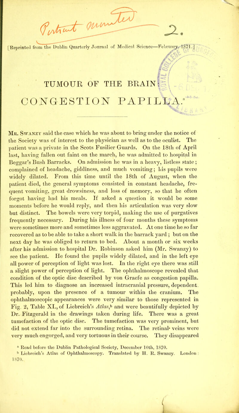 [Reprinted from the Dublin Quarterly Journal of Medical Science—February, 1871.] / ■ - ■ TUMOUR OF THE BRAIN; CONGESTION PAPILLA.' Mr. Swanzy said the case which he was about to bring under the notice of the Society was of interest to the physician as well as to the oculist. The patient was a private in the Scots Fusilier Guards. On the 18th of April last, having fallen out faint on the march, he was admitted to hospital in Beggar’s Bush Barracks. On admission he was in a heavy, listless state ; complained of headache, giddiness, and much vomiting; his pupils were widely dilated. From this time until the 18th of August, when the patient died, the general symptoms consisted in constant headache, fre- quent vomiting, great drowsiness, and loss of memory, so that he often forgot having had his meals. If asked a question it would be some moments before he would reply, and then his articulation was very slow but distinct. The bowels were very torpid, making the use of purgatives frequently necessary. During his illness of four months these symptoms were sometimes more and sometimes less aggravated. At one time he so far recovered as to be able to take a short walk in the barrack yard ; but on the next day he was obliged to return to bed. About a month or six weeks after his admission to hospital Dr. Robinson asked him (Mr. Swanzy) to see the patient. He found the pupils widely dilated, and in the left eye all power of perception of light was lost. In the right eye there was still a slight power of perception of light. The ophthalmoscope revealed that condition of the optic disc described by von Graefe as congestion papilla. This led him to diagnose an increased intracranial pressure, dependent, probably, upon the presence of a tumour within the cranium. The ophthalmoscopic appearances were very similar to those represented in Fig. 2, Table XI., of Liebreich’s Ailas^ and were beautifully depicted by Dr, Fitzgerald in the drawings taken during life. There was a great tumefaction of the optic disc. The tumefaction was very prominent, but did not extend far into the surrounding retina. The retinal* veins were very much engorged, and very tortuous in their course. They disappeared ^ Read before the Dublin Pathological Society, December 10th, 1870. ^ Liebreich’s Atlas of Ophthalmoscopy. Translated by H. R. Swanzy. London : 1870.