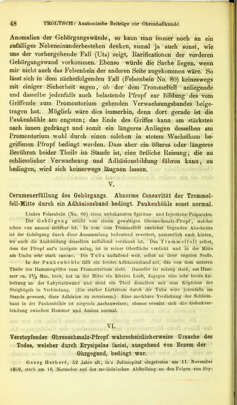 Anomalien der Gebörgangswände, so kann man immer noch an ein zufälliges Nebeneinanderbestehen denken, zumal ja auch sonst, wie uns der vorhergehende Fall (Utz) zeigt, Rarificationen der vorderen Gehörgangswand Vorkommen. Ebenso würde die Sache liegen, wenn mir nicht auch das Felsenbein der anderen Seite zugekommen wäre- So lässt sich in dem nächstfolgenden Fall (Felsenbein No. 80) keineswegs mit einiger Sicherheit sagen, ob der dem Trommelfell anliegende und dasselbe jedenfalls auch belastende Pfropf zur Bildung des vom Griftende zum Promontorium gehenden Verwachsungsbandes beige- tragen hat. Möglich wäre dies immerhin, denn dort gerade ist die Paukenhöhle am engsten; das Ende des Griftes kann am stärksten nach innen gedrängt und somit ein längeres Anliegen desselben am Promontorium wohl durch einen solchen in stetem Wachsthum be- griffenen Pfropf bedingt werden. Dass aber ein öfteres oder längeres Berühren beider Theile im Stande ist, eine örtliche Reizung, die zu schliesslicher Verwachsung und Adhäsionsbildung führen kann, zu bedingen, wird sich keineswegs läugnen lassen. i I . V. Cerumenerfüllung des Gehörgangs. Abnorme Concavität der Trommel- fell-Mitte durch ein Adhäsionsband bedingt. Paukenhöhle sonst normal. Linkes Felsenbein (No. 80) eines unbekannten Spiritus- und Injections-Präparates. Der Gehörgang erfüllt von einem gewaltigen Ohrenschmalz-Pfropf, welcher schon von aussen sichtbar ist. In dem dem Trommelfell zunächst liegenden Abschnitte ist der Gehörgang durch diese Ansammlung bedeutend erweitert, namentlich nach hinten, wo auch die Auskleidung desselben auffallend verdünnt ist. Das Trommelfell selbst, dem der Pfropf auf’s innigste anlag, ist in seiner Oberfläche verdickt und in der Mitte am Umbo sehr stark concav. Die Tuba auffallend weit, selbst an ihrer engsten Stelle. In der Paukenhöhle fällt ein breites Adhäsionsband auf, das von dem unteren Theile des Hammergriffes zum Promontorium zieht. Dasselbe ist mässig stark, am Ham- mer ca. IV3 Mm. breit, hat in der Mitte ein kleines Loch, dagegen eine sehr breite An- heftung an der Labyrinthwand und steht ein Theil desselben mit dem Köpfchen des Steigbügels in Verbindung. (Ein starker Luftstrom durch die Tuba wäre jedenfalls im Stande gewesen, diese Adhäsion zu zerreissen.) Plinc merkbare Verdickung der Schleim- haut in der Paukenhöhle ist nirgends uachzuweisen; ebenso erweist sich die Gelenkver- bindung zwischen Hammer und Ambos normal. VI. Verstopfender Ohrenscbmalz-Pfropf wahrscheinlicherweise Ursache des Todes, welcher durch Erysipelas faciei, ausgehend von Eczem der Ohrgegend, bedingt war. Georg Herbert, 52 Jahre alt, in’s Juliusspital eingetreten am 11. November 1859, starb am 16. Norember auf der medicinischon Abtheilung an den Folgen von Ery-