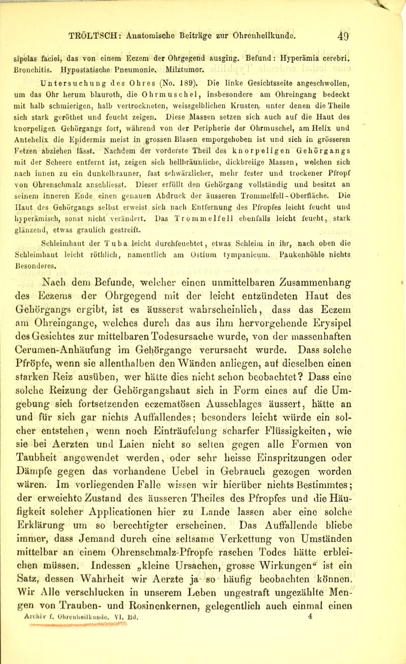 sipelas faciei, das von einem Eczem der Ohrgegend ausging. Befund: Hyperämia cerehri. Bronchitis. Hypostatische Pneumonie. Milztiimor. Untersuchung des Ohres (No. 189). Die linke Gesichtsseite angeschwollen, um das Ohr herum blauroth, die Ohrmuschel, insbesondere am Ohreingang bedeckt mit halb schmierigen, halb vertrockneten, weissgelblichen Krusterv unter denen die Theile sich stark geröthet und feucht zeigen. Diese Massen setzen sich auch auf die Haut des knorpeligen Gehorgangs fort, während von der Peripherie der Ohrmuschel, am Helix und Antehelix die Epidermis meist in grossen Blasen emporgehoben ist und sich in grösseren Fetzen abziehen lässt. Nachdem der vorderste Theil des knorpeligen Gehörgangs mit der Scheere entfernt ist, zeigen S‘ich hellbräunliche, dickbreiige Massen, welchen sich nach innen zu ein dunkelbrauner, fast schwärzlicher, mehr fester und trockener Pfropf von Ohrenschmalz anscblicsst. Dieser erfüllt den Gehörgang vollständig und besitzt an seinem inneren Ende einen genauen Abdruck der äusseren Trommelfell - Oberfläche. Die Haut des Gehörgangs selbst erweist sich nach Entfernung des Pfropfes leicht feucht und hyperämisch, sonst nicht* verändert. Das Trommelfell ebenfalls leicht feucht, stark glänzend, etwas graulich gestreift. Schleimhaut der Tuba leicht durchfeuchtet, etwas Schleim in ihr, nach oben die Schleimhaut leicht röthlich, namentlich am Ostium tympanicum. Paukenhöhle nichts Besonderes. Nach dem Befunde, welcher einen unmittelbaren Zusammenhang des Eczems der Ohrgegend mit der leicht entzündeten Haut des Gehörgangs ergibt, ist es 'äusserst wahrscheinlich, dass das Eczem am Ohreingange, welches durch das aus ihm hervorgehende Erysipel des Gesichtes zur mittelbaren Todesursache wurde, von der massenhaften Cerumen-Anh'äufung im Gehörgange verursacht wurde. Dass solche Pfropfe, wenn sie allenthalben den Wänden anliegen, auf dieselben einen starken Reiz ausüben, wer hätte dies nicht schon beobachtet? Dass eine solche Reizung der Gehörgangshaut sich in Form eines auf die Um- gebung sich fortsetzenden eczematösen Ausschlages äussert, h'ätte an und für sich gar nichts Auffallendes; besonders leicht würde ein sol- cher entstehen, wenn noch Einträufelung scharfer Flüssigkeiten, wie sie bei Aerzten und Laien nicht so selten gegen alle Formen von Taubheit angewendet werden, oder sehr heisse Einspritzungen oder Dämpfe gegen das vorhandene Uebel in Gebrauch gezogen worden wären. Im vorliegenden Falle wissen wir hierüber niehts Bestimmtes; der erweichte Zustand des äusseren Theiles des Pfropfes und die Häu- figkeit solcher Applicationen hier zu Lande lassen aber eine solche Erklärung um so berechtigter erscheinen. Das Auffallende bliebe immer, dass Jemand durch eine seltsame Verkettung von Umständen mittelbar an einem Ohrenschmalz-Pfropfe raschen Todes hätte erblei- chen müssen. Indessen „kleine Ursachen, grosse Wirkungen^^ ist ein Satz, dessen Wahrheit wir Aerzte ja so häufig beobachten können. Wir Alle verschlucken in unserem Leben ungestraft ungezählte Men- gen von Trauben- und Rosinenkernen, gelegentlich auch einmal einen ArcJiiv 1'. Ülireiilioilkunde. VI. Bd. 4