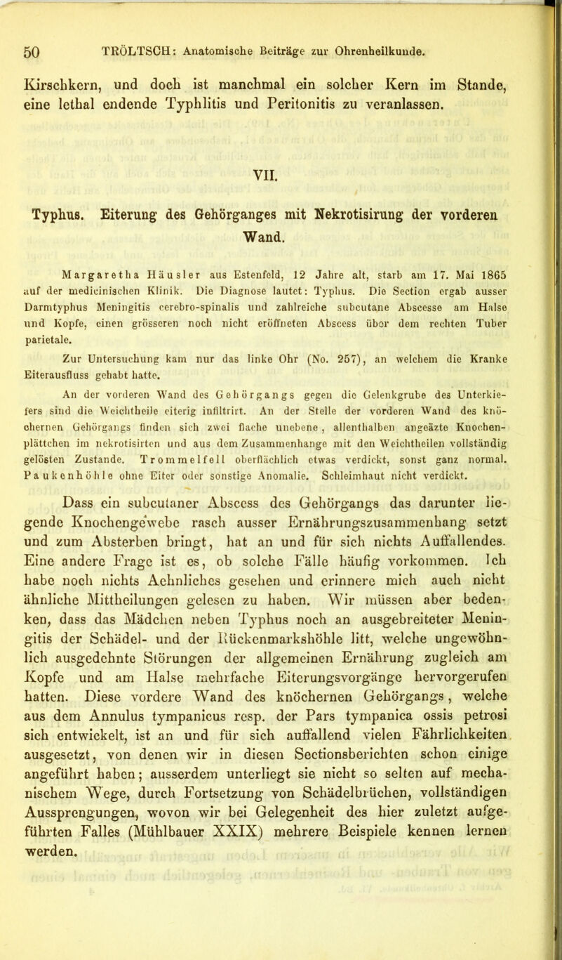 Kirschkern, und doch ist manchmal ein solcher Kern im Stande, eine lethal endende Typhlitis und Peritonitis zu veranlassen. VII. Typhus. Eiterung des Gehörganges mit Nekrotisirung der vorderen Wand. Margaretha Häusler aus Estenfeld, 12 Jahre alt, starb am 17. Mai 1865 auf der medicinischen Klinik. Die Diagnose lautet; Typhus. Die Section ergab ausser Darmtyphus Meningitis cerebro-spinalis und zahlreiche subcutane Abscesse am Halse und Kopfe, einen grösseren noch nicht eröffneten Abscess übor dem rechten Tuber parietale. Zur Untersuchung kam nur das linke Ohr (No. 257), an welchem die Kranke Eiterausfluss gehabt hatte. An der vorderen Wand des Gehörgangs gegen die Gelenkgrube des Unterkie- fers sind die Weichtheile eiterig infiltrirt. An der Stelle der vorderen Wand des knö- chernen Gehörgangs finden sich zwei flache unebene , allenthalben angeäzte Knochen- plättchen im nekrotisirten und aus dem Zusammenhänge mit den Weichtheilen vollständig gelösten Zustande. Trommelfell oberflächlich etwas verdickt, sonst ganz normal. Paukenhöhle ohne Eiter oder sonstige Anomalie. Schleimhaut nicht verdickt. Dass ein subculaner Abscess des Gehörgangs das darunter He- gende KnochengeVebe rasch ausser Ernährungszusammenhang setzt und zum Absterben bringt, hat an und für sich nichts Auffallendes. Eine andere Frage ist es, ob solche Fälle häufig Vorkommen. Ich habe noch nichts Aehnliches gesehen und erinnere mich auch nicht ähnliche Mittheilungen gelesen zu haben. Wir müssen aber beden- ken, dass das Mädchen neben Typhus noch an ausgebreiteter Menin- gitis der Schädel- und der llückenmarkshöhle litt, welche ungewöhn- lich ausgedehnte Störungen der allgemeinen Ernährung zugleich am Kopfe und am Halse mehrfache Eiterungsvorgänge hervorgerufen hatten. Diese vordere Wand des knöchernen Gehörgangs, welche aus dem Annulus tympanicus resp. der Pars tympanica ossis petrosi sich entwickelt, ist an und für sich auffallend vielen Fährlichkeiten. ausgesetzt, von denen wir in diesen Sectionsberichten schon einige angeführt haben; ausserdem unterliegt sie nicht so selten auf mecha- nischem Wege, durch Fortsetzung von Schädelbrüchen, vollständigen Aussprengungen, wovon wir bei Gelegenheit des hier zuletzt aufge- führten Falles (Mühlbauer XXIX) mehrere Beispiele kennen lernen werden.