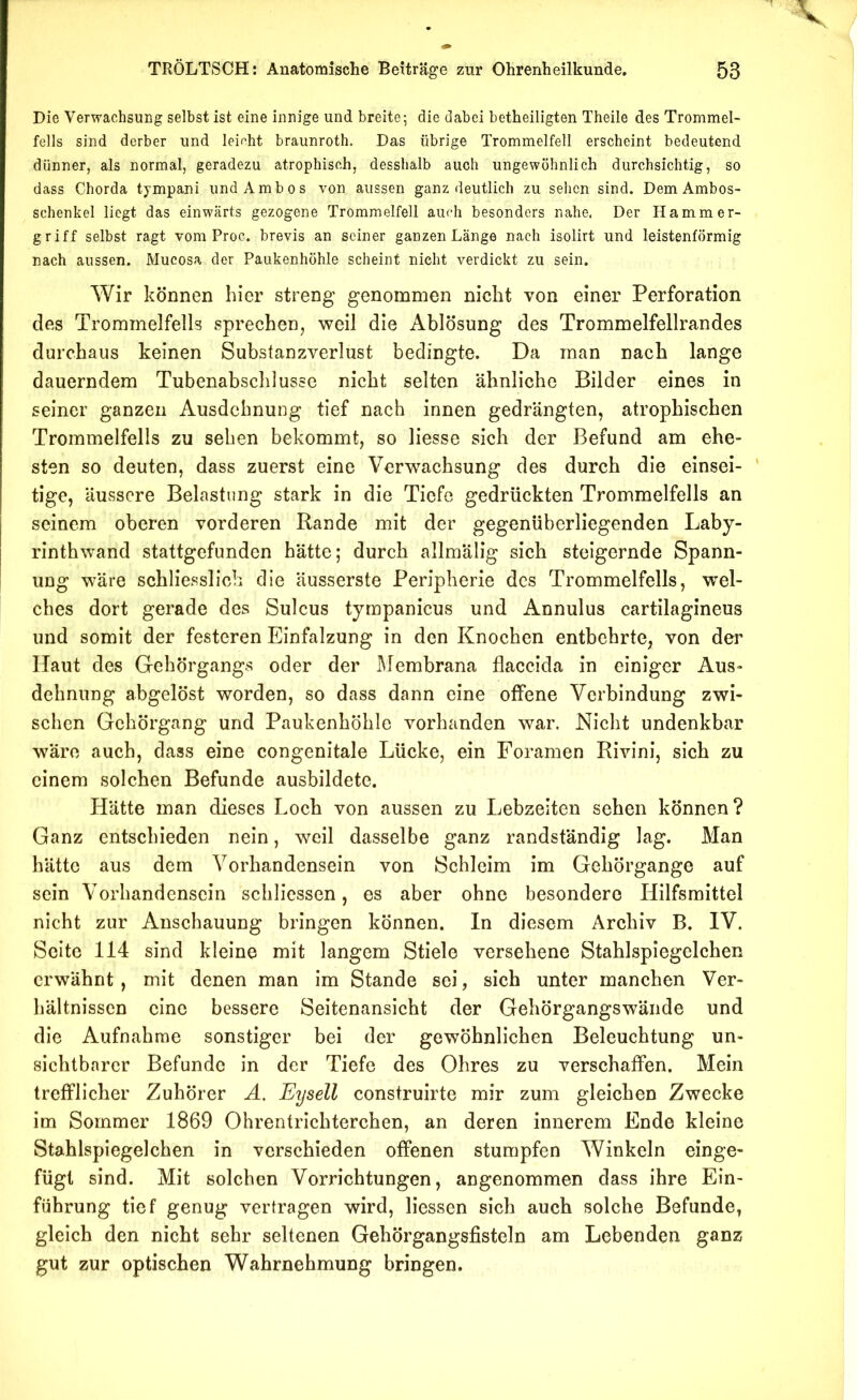 Die Verwachsung selbst ist eine innige und breite; die dabei betheiligten Theile des Trommel- fells sind derber und leicht braunroth. Das übrige Trommelfell erscheint bedeutend dünner, als normal, geradezu atrophisch, desshalb auch ungewöhnlich durchsichtig, so dass Chorda tympani und Ambos von aussen ganz deutlich zu sehen sind. Dem Ambos- schenkel liegt das einwärts gezogene Trommelfell auch besonders nahe. Der Hammer- griff selbst ragt vom Proc. brevis an seiner ganzen Länge nach isolirt und leistenförmig nach aussen. Mucosa der Paukenhöhle scheint nicht verdickt zu sein. Wir können hier streng genommen nicht von einer Perforation des Trommelfells sprechen, weil die Ablösung des Trommelfellrandes durchaus keinen Substanzverlust bedingte. Da man nach lange dauerndem Tubenabschlusse nicht selten ähnliche Bilder eines in seiner ganzen Ausdehnung tief nach innen gedrängten, atrophischen Trommelfells zu sehen bekommt, so Hesse sich der Befund am ehe- sten so deuten, dass zuerst eine Verwachsung des durch die einsei- ' tige, äussere Belastung stark in die Tiefe gedrückten Trommelfells an seinem oberen vorderen Rande mit der gegenüberliegenden Laby- rinthwand stattgefunden hätte; durch allmälig sich steigernde Spann- ung wäre schliesslich die äusserste Peripherie des Trommelfells, wel- ches dort gerade des Sulcus tympanicus und Annulus cartilagineus und somit der festeren Einfalzung in den Knochen entbehrte, von der Haut des Gehörgangs oder der IMembrana flaccida in einiger Aus- dehnung abgelöst worden, so dass dann eine offene Verbindung zwi- schen Gchörgang und Paukenhöhle vorhanden war. Nicht undenkbar wäre auch, dass eine congenitale Lücke, ein Foramen Rivini, sich zu einem solchen Befunde ausbildete. Hätte man dieses Loch von aussen zu Lebzeiten sehen können? Ganz entschieden nein, weil dasselbe ganz randständig lag. Man hätte aus dem Vorhandensein von Schleim im Gehörgange auf sein Vorhandensein schlicssen, es aber ohne besondere Hilfsmittel nicht zur Anschauung bringen können. In diesem Archiv B. IV. Seite 114 sind kleine mit langem Stiele versehene Stahlspiegelchen erwähnt, mit denen man im Stande sei, sich unter manchen Ver- hältnissen eine bessere Seitenansicht der Gehörgangswände und die Aufnahme sonstiger bei der gewöhnlichen Beleuchtung un- sichtbarer Befunde in der Tiefe des Ohres zu verschaffen. Mein trefflicher Zuhörer Ä. Eysell construirte mir zum gleichen Zwecke im Sommer 1869 Ohrentrichterchen, an deren innerem Ende kleine Stahlspiegelchen in verschieden offenen stumpfen Winkeln einge- fügt sind. Mit solchen Vorrichtungen, angenommen dass ihre Ein- führung tief genug vertragen wird, Hessen sich auch solche Befunde, gleich den nicht sehr seltenen Gehörgangsfisteln am Lebenden ganz gut zur optischen Wahrnehmung bringen.