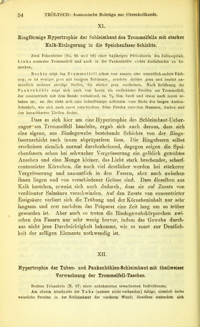 XI. Ringförmige Hypertrophie der Schleimhaut des Trommelfells mit starker Kalk-Einlagerung in die Speichenfaser-Schichte. Zwei Felsenbeine (No. 95 und 96) einer 84jährigen Pfründnerin des Juliusspitals. Links normales Trommelfell und auch in der Paukenhöhle nichts Auffallendes zu be- merken. Rechts zeigt das Trommelfell schon von aussen eine wesentlich andere Färb- ung; es ist weniger grau mit rosigem Schimmer, sondern dichter grau und besitzt na- mentlich mehrere streifige Stellen, *dio stärker grau erscheinen. Nach Eröffnung der Paukenhöhle zeigt sich auch von innen ein verdichteter Streifen am Trommelfell, der concentrisch mit dem Rande verlaufend, ca. ^/2 Mm. breit und etwas nach innen er- haben ist; an ihn zieht sich eine fadenförmige Adhäsion vom Ende des langen .Ambos- Schenkels, wie sich auch sonst verschiedene feine Bänder zwis^’hen Hammer, Ambos und den benachbarten Theilen Anden. Dass es sich hier um eine Hypertrophie des Schleimhaut-Üeber- zuges am Trommelfell handelte, ergab sich auch daraus, dass sich eine eigene, aus Bindegewebe bestehende Schichte von der Bings- fasernschicht nach innen abpräpariren Hess. Die Bingsfasern selbst erscheinen ziemlich normal durchscheinend, dagegen zeigen die Spei- chenfasern schon bei schwacher Vergrösserung ein gelblich getrübtes Ansehen und eine Menge kleiner, das Licht stark brechender, scharf- contourirter Körnchen, die noch viel deutlicher werden bei stärkerer Vergrösserung und namentlich in den Fasern, aber auch zwischen ihnen liegen und von verschiedener Grösse sind. Dass dieselben aus Kalk bestehen, erweist sich auch dadurch, dass sie auf Zusatz von verdünnter Salzsäure verschwinden. Auf den Zusatz von concentrirter Essigsäure verliert sich die Trübung und der Körncheninhalt nur sehr langsam und erst nachdem das Präparat eine Zeit lang um so trüber geworden ist. Aber auch so treten die Bindegewebskörperchen zwi- schen den Fasern nur sehr wenig hervor, indem das Gewebe durch- aus nicht jene Durchsichtigkeit bekommt, wie es sonst zur Deutlich- keit der zelligen Elemente nothwendig ist. XII. Hypertrophie der Tuben- und Paukenhöhlen-Schleimhaut mit theilweiser Verwachsung der Trommelfell-Taschen. Rechtes Felsenbein (N. 97) eines unbekannten erwachsenen Individuums. Am oberen Abschnitte der Tuba (unterer nicht vorhanden) faltige, ziemlich derbe weissliche Streifen in der Schleimhaut der vorderen Wand; dieselben erstrecken sich