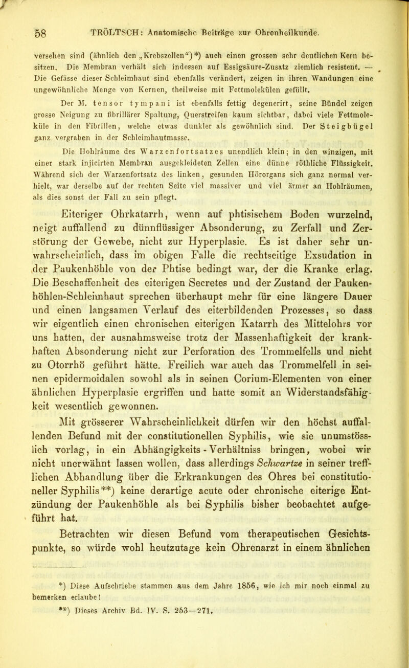 versehen sind (ähnlich den „Krebszellen“) *) auch einen grossen sehr deutlichen Kern be- sitzen, Die Membran verhält sich indessen auf Essigsäure-Zusatz ziemlich resistent. — Die Gefässe dieser Schleimhaut sind ebenfalls verändert, zeigen in ihren Wandungen eine ungewöhnliche Menge von Kernen, theilweise mit Fettmolekülen gefüllt. Der M. tensor tympani ist ebenfalls fettig degenerirt, seine Bündel zeigen grosse Neigung zu fibrillärer Spaltung, Querstreifen kaum sichtbar, dabei viele Fettmole- küle in den Fibrillen, welche etwas dunkler als gewöhnlich sind. Der Steigbügel ganz vergraben in der Schleimhautmasse. Die Hohlräume des Warzenfortsatzes unendlich klein; in den winzigen, mit einer stark injicirten Membran ausgckleidetcn Zellen eine dünne röthliche Flüssigkeit. Während sich der Warzenfortsatz des linken, gesunden Hörorgans sich ganz normal ver- hielt, war derselbe auf der rechten Seite viel massiver und viel ärmer an Hohlräumen, als dies sonst der Fäll zu sein pflegt. Eiteriger Obrkatarrh, wenn auf phtisischem Boden wurzelnd, neigt auffallend zu dünnflüssiger Absonderung, zu Zerfall und Zer- störung der Gewebe, nicht zur Hyperplasie. Es ist daher sehr un- wabrscbeinlicb, dass im obigen Falle die reebtseitige Exsudation in der Paukenhöhle von der Pbtise bedingt war, der die Kranke erlag. Die Beschaffenheit des eiterigen Secretes und der Zustand der Pauken- höhlen-Schleimhaut sprechen überhaupt mehr für eine längere Dauer und einen langsamen Verlauf des eiterbildenden Prozesses, so dass wir eigentlich einen chronischen eiterigen Katarrh des Mittelohrs vor uns hatten, der ausnahmsweise trotz der Massenhaftigkeit der krank- haften Absonderung nicht zur Perforation des Trommelfells und nicht zu Otorrhö geführt hätte. Freilich war auch das Trommelfell in sei- nen epidermoidalen sowohl als in seinen Corium-Elementen von einer ähnlichen Hyperplasie ergriffen und hatte somit an Widerstandsfähig- keit wesentlich gewonnen. Mit grösserer Wahrscheinlichkeit dürfen wir den höchst auffal- lenden Befund mit der constilutionellen Syphilis, wie sie unumstöss- lich vorlag, in ein Abhängigkeits - Verhältniss bringen, wobei wir nicht unerwähnt lassen wollen, dass allerdings Schwartze in seiner treff- lichen Abhandlung über die Erkrankungen des Ohres bei constitutio- neller Syphilis**) keine derartige acute oder chronische eiterige Ent- zündung der Paukenhöhle als bei Syphilis bisher beobachtet aufge- führt hat. Betrachten wir diesen Befund vom therapeutischen Gesichts- punkte, so würde wohl heutzutage kein Ohrenarzt in einem ähnlichen *) Diese Aufschriebe stammen aus dem Jahre 1856, wie ich mir noch einmal zu bemerken erlaube 1 •*) Dieses Archiv Bd. IV. S. 253—271.