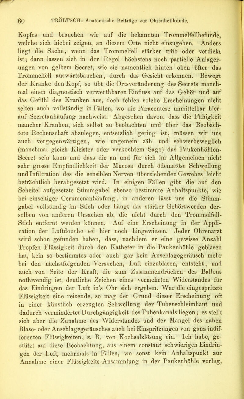 Kopfes und brauchen wir auf die bekannten Trommelfellbefunde, welche sich hiebei zeigen, an diesem Orte nicht einzugehen. Anders liegt die Sache, wenn das Trommelfell stärker trüb oder verdickt ist; dann lassen sich in der Regel höchstens noch partielle Anlager- ungen von gelbem Secret, wie sie namentlich hinten oben öfter das Trommelfell auswärtsbauchen, durch das Gesiebt erkennen. Bewegt der Kranke den Kopf, so übt die Ortsveränderung des Secrets manch- mal einen diagnostisch verwerthbaren Einfluss auf das Gehör und auf das Gefühl des Kranken aus, doch fehlen solche Erscheinungen nicht selten auch vollständig in Fällen, wo die Paracentese unmittelbar hier- auf Secrctanhäufung nach weist. Abgesehen davon, dass die Fähigkeit mancher Kranken, sich selbst zu beobachten und über das Beobach- tete Rechenschaft abzulegen, entsetzlich gering ist, müssen wir uns auch vergegenwärtigen, wie ungemein zäh und schwerbeweglich (manchmal gleich Kleister oder verkochtem Sago) das Paukenhöhlen- Secret sein kann und dass die an und für sich im Allgemeinen nicht sehr grosse Empfindlichkeit der Mucosa durch ödematöse Schwellung und Infiltration des die sensiblen Nerven überziehenden Gewebes leicht beträchtlich herabgesetzt wird. In einigen Fällen gibt die auf den Scheitel aufgesetzte Stimmgabel ebenso bestimmte Anhaltspunkte, wie bei einseitiger Cerumenanhäufung, in anderen lässt uns die Stimm- gabel vollständig im Stich oder hängt das stärker Gehörtwerden der- selben von anderen Ursachen ab, die nicht durch den Trommelfell- Stich entfernt werden können. Auf eine Erscheinung in der Appli- cation der Luftdouche sei hier noch hingewiesen. Jeder Ohrenarzt wird schon gefunden haben, dass, nachdem er eine gewisse Anzahl Tropfen Flüssigkeit durch den Katheter in die Paukenhöhle geblasen hat, kein so bestimmtes oder auch gar kein Anschlagegeräusch mehr bei den nächstfolgenden Versuchen, Luft einzublasen, entsteht, und auch von Seite der Kraft, die zum Zusammendrücken des Ballons nothwendig ist, deutliche Zeichen eines vermehrten Widerstandes für das Eindringen der Luft in’s Ohr sich ergeben. War die eingespritzte Flüssigkeit eine reizende, so mag der Grund dieser Erscheinung oft in einer künstlich erzeugten Schwellung der Tubenschleimhaut und dadurch verminderter Durchgängigkeit des Tubenkanals liegen; essteilt sich aber die Zunahme des Widerstandes und der Mangel des nahen Blase- oder Anschlagegeräusches auch bei Einspritzungen von ganz indif- ferenten Flüssigkeiten, z. B. von Kochsalzlösung ein. Ich habe, ge- stützt auf diese Beobachtung, aus einem constant schwierigen Eindrin- gen der Luft, mehrmals in Fällen, wo sonst kein Anhaltspunkt zur Annahme einer Flüssigkeits-Ansammlung in der Paukenhöhle vorlag,