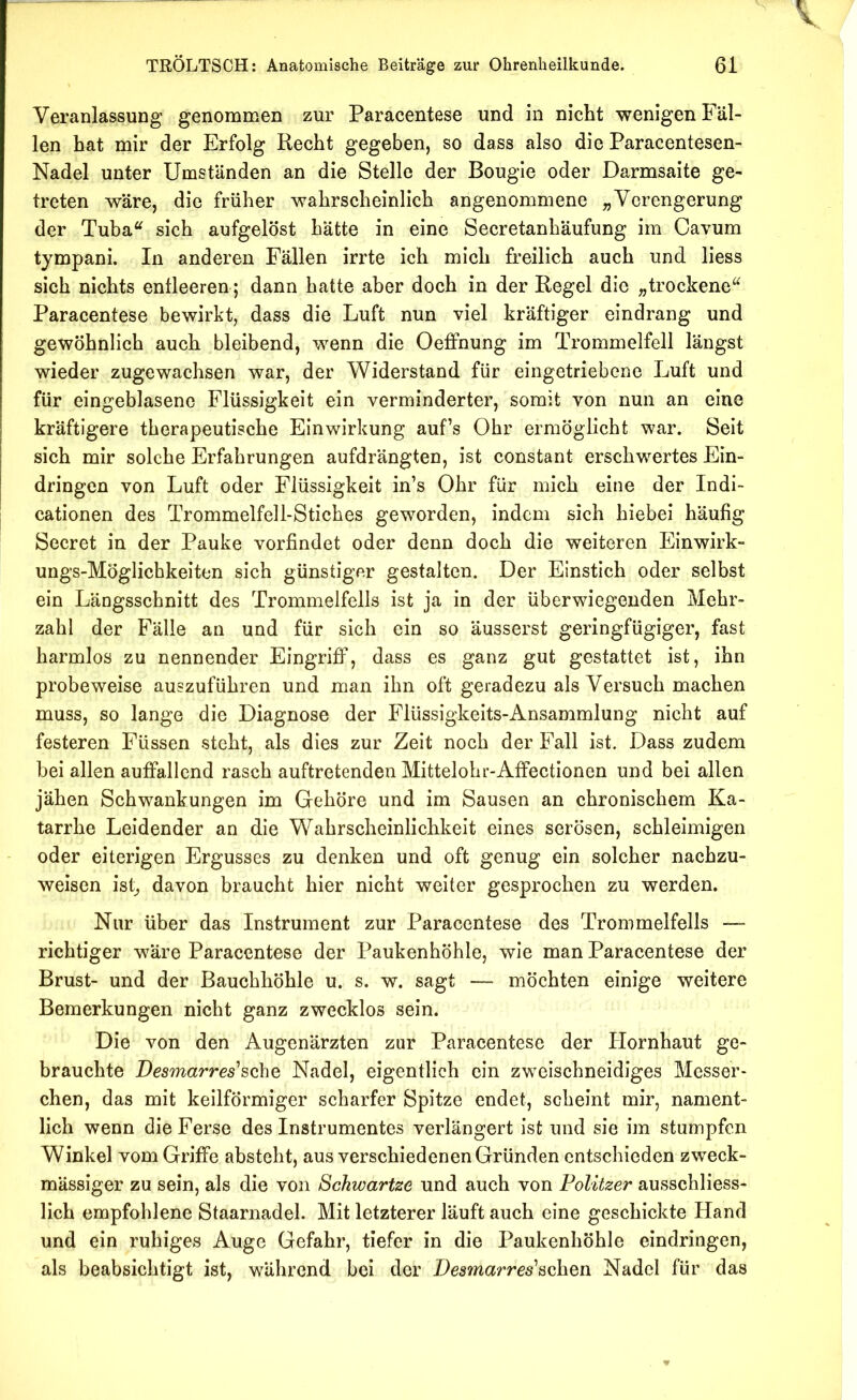 TRÖLTSCH: Anatomische Beiträge zur Ohrenheilkunde. 61 Veranlassung genommen zur Paracentese und in nicht wenigen Fäl- len hat mir der Erfolg Recht gegeben, so dass also die Paracentesen- Nadel unter Umständen an die Stelle der Bougle oder Darmsaite ge- treten wäre, die früher wahrscheinlich angenommene ^Verengerung der Tuba^^ sich aufgelöst hätte in eine Secretanhäufung im Cavum tjmpani. In anderen Fällen irrte ich mich freilich auch und liess sich nichts entleeren; dann hatte aber doch in der Regel die „trockene^^ Paracentese bewirkt, dass die Luft nun viel kräftiger eindrang und gewöhnlich auch bleibend, wenn die Oeffnung im Trommelfell längst wieder zugewachsen war, der Widerstand für eingetriebene Luft und für eingeblasenc Flüssigkeit ein verminderter, somit von nun an eine kräftigere therapeutische Einwirkung auf’s Ohr ermöglicht war. Seit sich mir solche Erfahrungen aufdrängten, ist constant erschwertes Ein- dringen von Luft oder Flüssigkeit in’s Ohr für mich eine der Indi- cationen des Trommelfell-Stiches geworden, indem sich hiebei häufig Secret in der Pauke vorfindet oder denn doch die weiteren Einwirk- ungs-Möglichkeiten sich günstiger gestalten. Der Einstich oder selbst ein Längsschnitt des Trommelfells ist ja in der überwiegenden Mehr- zahl der Fälle an und für sich ein so äusserst geringfügiger, fast harmlos zu nennender Eingriff, dass es ganz gut gestattet ist, ihn probeweise auszuführen und man ihn oft geradezu als Versuch machen muss, so lange die Diagnose der Flüssigkeits-Ansammlung nicht auf festeren Füssen steht, als dies zur Zeit noch der Fall ist. Dass zudem bei allen auffallend rasch auftretenden Mittelohu-Affectionen und bei allen jähen Schwankungen im Gehöre und im Sausen an chronischem Ka- tarrhe Leidender an die Wahrscheinlichkeit eines serösen, schleimigen oder eiterigen Ergusses zu denken und oft genug ein solcher nachzu- weisen ist^ davon braucht hier nicht weiter gesprochen zu werden. Nur über das Instrument zur Paracentese des Trommelfells — richtiger wäre Paracentese der Paukenhöhle, wie man Paracentese der Brust- und der Bauchhöhle u. s. w. sagt — möchten einige weitere Bemerkungen nicht ganz zwecklos sein. Die von den Augenärzten zur Paracentese der Hornhaut ge- brauchte Desmarres'sohQ Nadel, eigentlich ein zweischneidiges Messer- chen, das mit keilförmiger scharfer Spitze endet, scheint mir, nament- lich wenn die Ferse des Instrumentes verlängert ist und sie im stumpfen Winkel vom Griffe absteht, aus verschiedenen Gründen entschieden zweck- mässiger zu sein, als die von Schwartze und auch von Politzer ausschliess- lich empfohlene Staarnadel. Mit letzterer läuft auch eine geschickte Hand und ein ruhiges Auge Gefahr, tiefer in die Paukenhöhle eindringen, als beabsichtigt ist, während bei der Desmarres'scheu Nadel für das