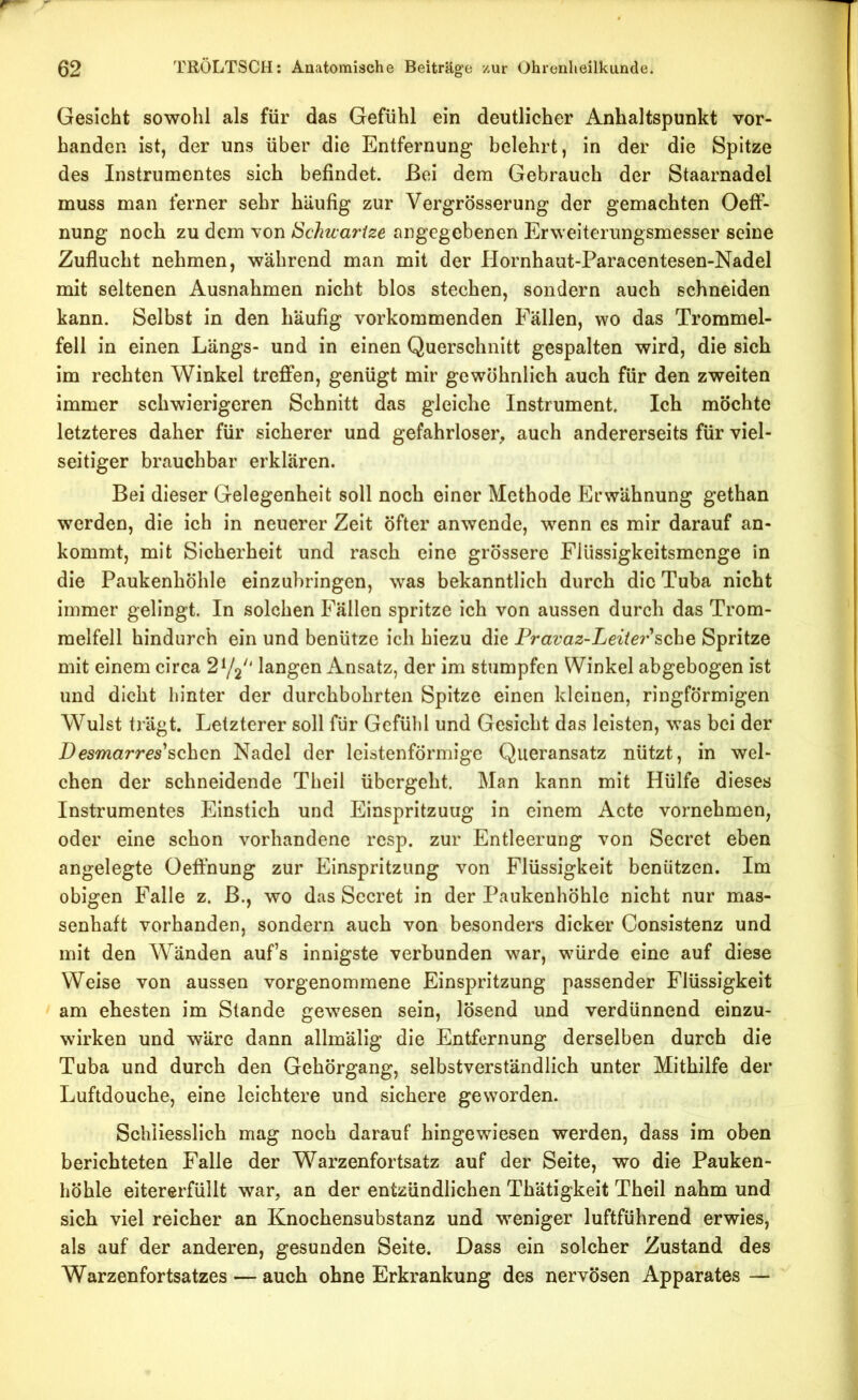 Gesicht sowohl als für das Gefühl ein deutlicher Anhaltspunkt vor- handen ist, der uns über die Entfernung belehrt, in der die Spitze des Instrumentes sich befindet. Bei dem Gebrauch der Staarnadel muss man ferner sehr häufig zur Vergrösserung der gemachten Oeff- nung noch zu dem von Schuartze angegebenen Erweiterungsmesser seine Zuflucht nehmen, während man mit der PIornhaut-Paracentesen-Nadel mit seltenen Ausnahmen nicht blos stechen, sondern auch schneiden kann. Selbst in den häufig vorkommenden Fällen, wo das Trommel- fell in einen Längs- und in einen Querschnitt gespalten wird, die sich im rechten Winkel treffen, genügt mir gewöhnlich auch für den zweiten immer schwierigeren Schnitt das gleiche Instrument, Ich möchte letzteres daher für sicherer und gefahrloser^ auch andererseits für viel- seitiger brauchbar erklären. Bei dieser Gelegenheit soll noch einer Methode Erwähnung gethan werden, die ich in neuerer Zeit öfter anwende, wenn cs mir darauf an- kommt, mit Sicherheit und rasch eine grössere Flüssigkeitsmenge in die Paukenhöhle einzubringen, was bekanntlich durch die Tuba nicht immer gelingt. In solchen Fällen spritze ich von aussen durch das Trom- melfell hindurch ein und benütze ich hiezu die Fravaz-Leite?'sehe Spritze mit einem circa 2^2 ‘ langen Ansatz, der im stumpfen Winkel abgebogen ist und dicht hinter der durchbohrten Spitze einen kleinen, ringförmigen Wulst trägt. Letzterer soll für Gefühl und Gesicht das leisten, was bei der Desmarres'sehen Nadel der leistenförmige Queransatz nützt, in wel- chen der schneidende Theil übergeht. Man kann mit Hülfe dieses Instrumentes Einstich und Einspritzung in einem Acte vornehmen, oder eine schon vorhandene resp. zur Entleerung von Secret eben angelegte Oefthung zur Einspritzung von Flüssigkeit benützen. Im obigen Falle z. B., wo das Secret in der Paukenhöhle nicht nur mas- senhaft vorhanden, sondern auch von besonders dicker Consistenz und mit den Wänden auf’s innigste verbunden war, wmrde eine auf diese Weise von aussen vorgenommene Einspritzung passender Flüssigkeit am ehesten im Stande gewesen sein, lösend und verdünnend einzu- wirken und wäre dann allmälig die Entfernung derselben durch die Tuba und durch den Gehörgang, selbstverständlich unter Mithilfe der Luftdouche, eine leichtere und sichere geworden. Schliesslich mag noch darauf hingewiesen werden, dass im oben berichteten Falle der Warzenfortsatz auf der Seite, wo die Pauken- höhle eitererfüllt war, an der entzündlichen Thätigkeit Theil nahm und sich viel reicher an Knochensubstanz und weniger luftführend erwies, als auf der anderen, gesunden Seite. Dass ein solcher Zustand des Warzenfortsatzes — auch ohne Erkrankung des nervösen Apparates —