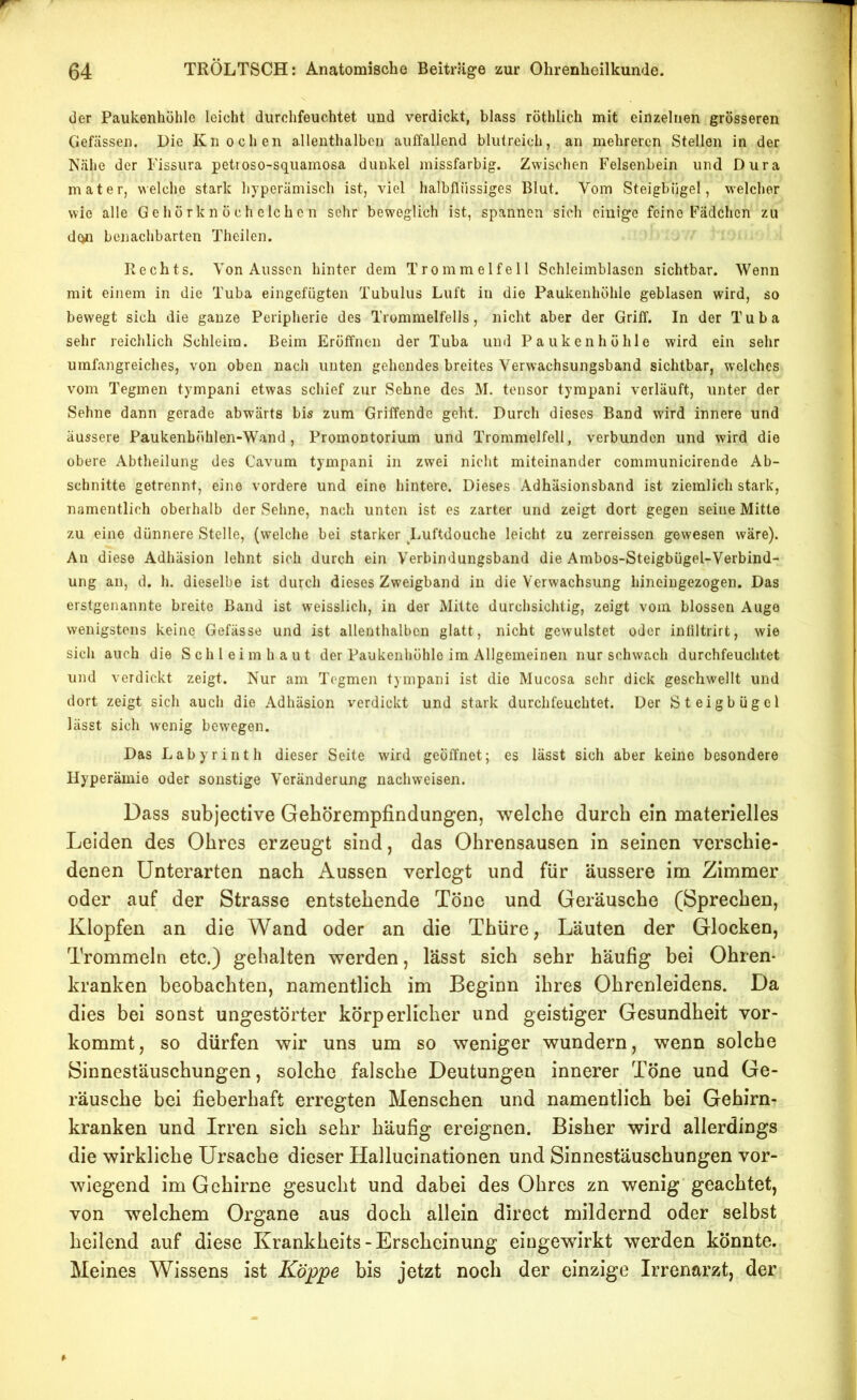 der Paukenhöhle leicht durchfeuchtet und verdickt, blass röthlich mit einzelnen grösseren Gefcässen. Die Knochen allenthalben auffallend blutreich, an mehreren Stellen in der Nähe der Fissura petioso-squainosa dunkel missfarbig. Zwischen Felsenbein und Dura mater, welche stark hyperämisch ist, viel halbflüssiges Blut. Vom Steigbügel, welcher wie alle Gehörknöchelchen sehr beweglich ist, spannen sich einige feine Fädchen zu d(in benachbarten Theilen. Rechts. Von Aussen hinter dem Trommelfell Schleimblascn sichtbar. Wenn mit einem in die Tuba eingefügten Tubulus Luft in die Paukenhöhle geblasen wird, so bewegt sich die ganze Peripherie des Trommelfells, nicht aber der Griff. In der Tuba sehr reichlich Schleim. Beim Eröffnen der Tuba und Paukenhöhle wird ein sehr umfangreiches, von oben nach unten gehendes breites Verwachsungsband sichtbar, welches vom Tegmen tympani etwas schief zur Sehne des M. tensor tyrapani verläuft, unter der Sehne dann gerade abwärts bis zum Griffende geht. Durch dieses Band wird innere und äussere Paukenböhlen-Wand , Promontorium und Trommelfell, verbunden und wird die obere Abtheilung des Cavum tympani in zwei nicht miteinander communicireride Ab- schnitte getrennt, eine vordere und eine hintere. Dieses Adhäsionsband ist ziemlich stark, namentlich oberhalb der Sehne, nach unten ist es zarter und zeigt dort gegen seine Mitte zu eine dünnere Stelle, (welche bei starker Luftdouche leicht zu zerreissen gewesen wäre). An diese Adhäsion lehnt sich durch ein Verbindungsband die Ambos-Steigbügel-Verbind- ung an, d. h. dieselbe ist durch dieses Zweigband in die Verwachsung hineingezogen. Das erstgenannte breite Band ist weisslich, in der Mitte durchsichtig, zeigt vom blossen Auge wenigstens keine Gefässe und ist allenthalben glatt, nicht gewulstet oder intiltrirt, wie sich auch die Schlei m h a u t der Paukenhöhle im Allgemeinen nur schwach durchfeuchtet und verdickt zeigt. Nur am Tegmen tympani ist die Mucosa sehr dick geschwellt und dort zeigt sich auch die Adhäsion verdickt und stark durchfeuchtet. Der Steigbügel lässt sich wenig bew^egen. Das Labyrinth dieser Seite wird geöffnet; es lässt sich aber keine besondere Hyperämie oder sonstige Veränderung nachweisen. Dass subjective Gehörempfindungen, welche durch ein materielles Leiden des Ohres erzeugt sind, das Ohrensausen in seinen verschie- denen Unterarten nach Aussen verlegt und für äussere im Zimmer oder auf der Strasse entstehende Töne und Geräusche (Sprechen, Klopfen an die Wand oder an die Thüre, Läuten der Glocken, Trommeln etc.) gehalten werden, lässt sich sehr häufig bei Ohren- kranken beobachten, namentlich im Beginn ihres Ohrenleidens. Da dies bei sonst ungestörter körperlicher und geistiger Gesundheit vor- kommt, so dürfen wir uns um so weniger wundern, wenn solche Sinnestäuschungen, solche falsche Deutungen innerer Töne und Ge- räusche bei fieberhaft erregten Menschen und namentlich bei Gehirn- kranken und Irren sich sehr häufig ereignen. Bisher wird allerdings die wirkliche Ursache dieser Hallucinationen und Sinnestäuschungen vor- wiegend im Gehirne gesucht und dabei des Ohres zn wenig'geachtet, von welchem Organe aus doch allein direct mildernd oder selbst heilend auf diese Krankheits - Erscheinung eingewirkt werden könnte. Meines Wissens ist Koppe bis jetzt noch der einzige Irrenarzt, der