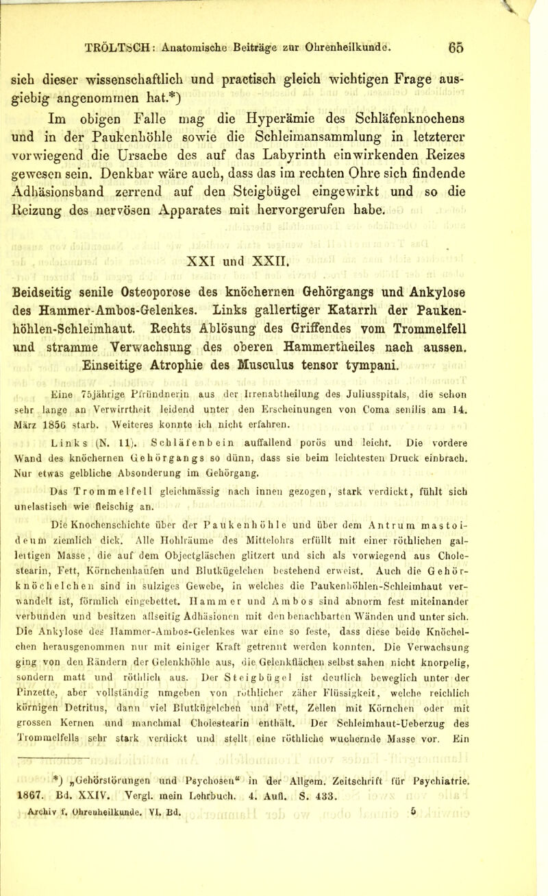 sich dieser wissenschaftlich und practisch gleich wichtigen Frage aus- giebig angenommen hat.*) Im obigen Falle mag die Hyperämie des Schläfenknochens und in der Paukenhöhle sowie die Schleimansammlung in letzterer vorwiegend die Ursache des auf das Labyrinth einwirkenden Peizes gewesen sein. Denkbar wäre auch, dass das im rechten Ohre sich findende Ädhäsionsband zerrend auf den Steigbügel eingewirkt und so die Reizung des nervösen Apparates mit hervorgerufen habe. XXI und XXII. Beidseitig senile Osteoporose des knöchernen Gehörgangs und Ankylose des Hammer-Amhos-Gelenkes. Links gallertiger Katarrh der Pauken» höhlen-Schleimhaut. Rechts Ablösung des Griffendes vom Trommelfell und stramme Verwachsung des oberen Hammertheiles nach aussen. Einseitige Atrophie des Musculus tensor tympani. Eine 75jährige Pfründnerin aus der Iirenabtheilung des Juliusspitals, die schon sehr lange an Verwirrtheit leidend unter den Erscheinungen von Coma senilis am 14. März 1850 starb. Weiteres konnte ich nicht erfahren. Links (N. llj. Schläfenbein auffallend porös und leicht. Die vordere Wand des knöchernen Gehörgangs so dünn, dass sie beim leichtesten Druck einbrach. Nur etwas gelbliche Absonderung im Gehörgang. Das Trommelfell gleichmässig nach innen gezogen, stark verdickt, fühlt sich unelastisch wie fleischig an. Die Knochenschichte über der Paukenhöhle und über dem Antrum mastoi- de um ziemlich dick. Alle Hohlräume des Mittelohrs erfüllt mit einer röthlichen gal- lertigen Masse, die auf dem Objectgläschen glitzert und sich als vorwiegend aus Chole- stearin, Fett, Körnchenhaüfen und Blutkügelchen bestehend erweist. Auch die Gehör- knöchelchen sind in sulziges Gewebe, in welches die PaukenbÖhlen-Schleimhaut ver- wandelt ist, förmlich eingebettet. Hammer und Ambos sind abnorm fest miteinander verbunden und besitzen allseitig Adhäsionen mit den benachbarten Wänden und unter sich. Die Ankylose des Ilammer-Ambos-Gelenkes war eine so feste, dass diese beide Knöchel- chen herausgenommen nur mit einiger Kraft getrennt w'erden konnten. Die Verwachsung ging von den Rändern der Gelenkhöhle aus, die Gelenkflächen selbst sahen nicht knorpelig, sondern matt und röthlich aus. Der Steigbügel ist deutlich beweglich unter der Pinzette, aber vollständig umgeben von röthlicher zäher Flüssigkeit, welche reichlich körnigen Detritus, dann viel Blutkügelchen und Fett, Zellen mit Körnchen oder mit grossen Kernen und manchmal Cholestearin enthält. Der Schleimhaut-Ueberzug des Trommelfells sehr stark verdickt und stellt eine röthliche wuchernde Masse vor. Phn *) „Gehörstörungen und Psychosen“ in der Allgem. Zeitschrift für Psychiatrie. 1867. Bd. XXIV. Vergl. mein Lehrbuch. 4. Aufl. S. 483. Ajrchiv f. ühreuheilkiuule. VI. Bd. 5