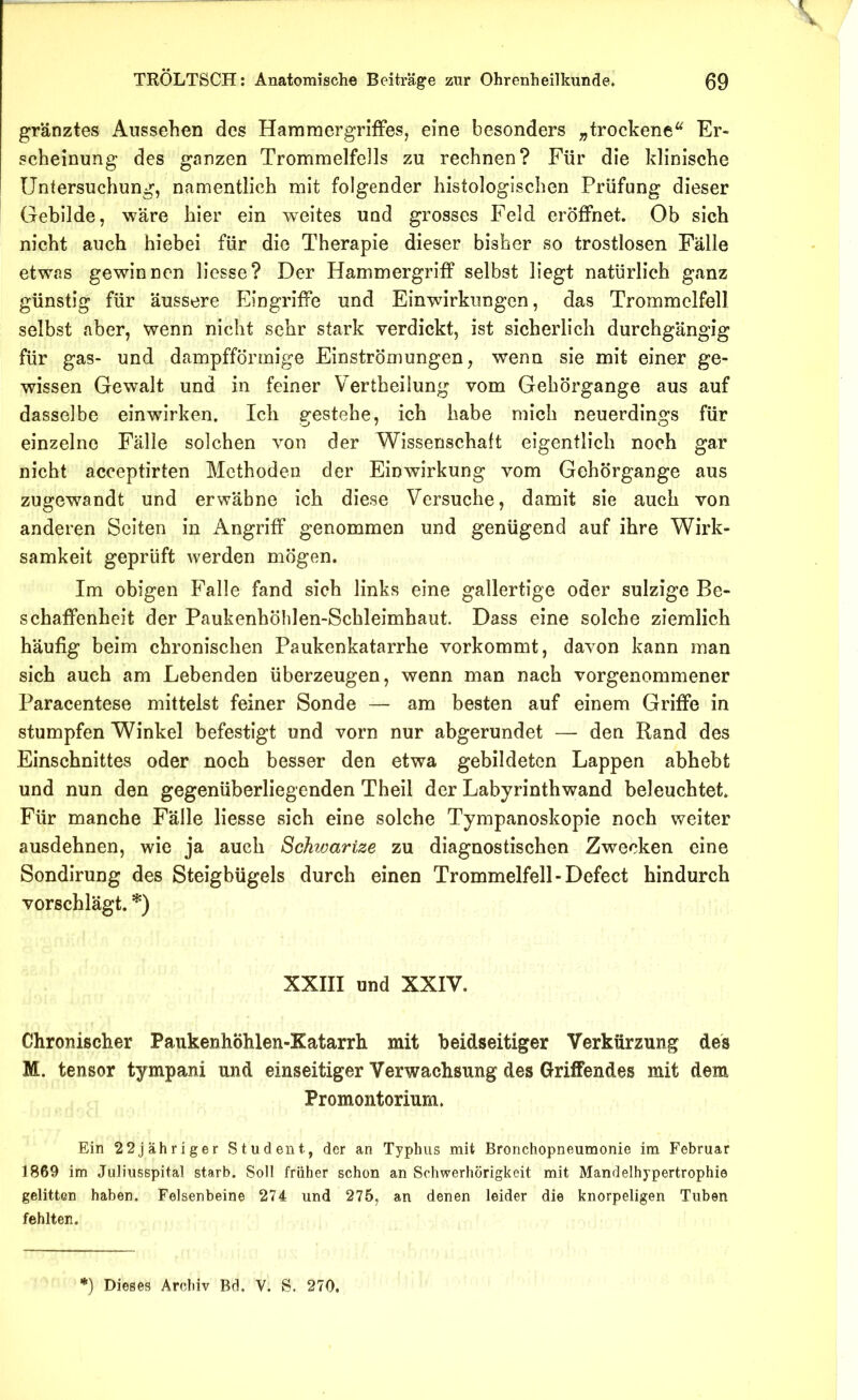 gränztes Aussehen des Hammergriffes, eine besonders „trockene Er- scheinung des ganzen Trommelfells zu rechnen? Für die klinische Untersuchung, namentlich mit folgender histologischen Prüfung dieser Gebilde, wäre hier ein weites und grosses Feld eröffnet. Ob sich nicht auch hiebei für die Therapie dieser bisher so trostlosen Fälle etwas gewinnen Hesse? Der Hammergriff selbst liegt natürlich ganz günstig für äussere Eingriffe und Einwirkungen, das Trommelfell selbst aber, wenn nicht sehr stark verdickt, ist sicherlich durchgängig für gas- und dampfförmige Einströmungen, wenn sie mit einer ge- wissen Gewalt und in feiner Vertheilung vom Gehörgange aus auf dasselbe einwirken. Ich gestehe, ich habe mich neuerdings für einzelne Fälle solchen von der Wissenschaft eigentlich noch gar nicht acceptirten Methoden der Einwirkung vom Gehörgange aus zugewandt und erwähne ich diese Versuche, damit sie auch von anderen Seiten in Angriff genommen und genügend auf ihre Wirk- samkeit geprüft werden mögen. Im obigen Falle fand sich links eine gallertige oder sulzige Be- schaffenheit der Paukenhölilen-Scbleimhaut. Dass eine solche ziemlich häufig beim chronischen Paukenkatarrhe vorkommt, davon kann man sich auch am Lebenden überzeugen, wenn man nach vorgenommener Paracentese mittelst feiner Sonde — am besten auf einem Griffe in stumpfen Winkel befestigt und vorn nur abgerundet — den Rand des Einschnittes oder noch besser den etwa gebildeten Lappen abhebt und nun den gegenüberliegenden Theil der Labyrinthwand beleuchtet. Für manche Fälle Hesse sich eine solche Tympanoskopie noch weiter ausdehnen, wie ja auch Schwartze zu diagnostischen Zwecken eine Sondirung des Steigbügels durch einen Trommelfell-Defect hindurch vorschlägt. *) XXIII und XXIV. Chronischer PaukenhÖhlen-Katarrh mit beidseitiger Verkürzung des M. tensor tympani und einseitiger Verwachsung des Griffendes mit dem Promontorium. Ein 22jähriger Student, der an Typhus mit Bronchopneumonie im Februar 1869 im Juliusspital starb. Soll früher schon an Schwerhörigkeit mit Mandelhypertrophie gelitten haben. Felsenbeine 274 und 275, an denen leider die knorpeligen Tuben fehlten. ') Dieses Archiv Bd. V. S. 270,