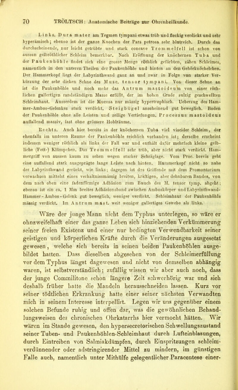 Links. Dura mater am Tegmen tj mpani etwas trüb und fleckig verdickt und sehr byperämisch; ebenso ist der ganze Knochen der Pars petrosa sehr blutreich. Durch das durchscheinende, nur leicht getrübte und stark concave Trommelfell ist schon von aussen gelbröthlicher Schleim bemerkbar. Nach Eröffnung der knöchernen Tuba und der Paukenhöhle findet sich eine grosse Menge röthlich gefärbten, zähen Schleimes, namentlich in den unteren Theilen der Paukenhöhle und hinten an den Gehörknöchelchen, Der Hammerkopf liegt der Labyrinthwand ganz an und zwar in Folge von starker Ver- kürzung der sehr dicken Sehne des Muse, tensor tympani. Von dieser Sehne an ist die Paukenhöhle und noch mehr das Antrum mastoideum von einer röth- lichen gallertigen randständigen Masse erfüllt, der im hohen Grade sulzig geschwellten Schleimhaut. Ausserdem ist die Mucosa nur massig hypertrophisch. Ueberzug des Ham- mer-Ambos-Gelenkes stark verdickt. Steigbügel anscheinend gut beweglich. Boden der Paukenhöhle ohne alle Leisten und zeitige Vertiefungen. Processus mastoideus auffallend massiv, fast ohne grössere Hohlräume. Rechts. Auch hier bereits in der knöchernen Tuba viel viscider Schleim, der ebenfalls im unteren Raume der Paukenhöhle reichlich vorhanden ist; derselbe erscheint indessen weniger röthlich als links der Fall war und enthält dafür mehrfach kleine gelb- liche (Fett-) Klümpchen. Das Trommelfell sehr trüb, aber nicht stark verdickt. Ham- mergriff von aussen kaum zu sehen wegen starker Schräglage. Vom Proc. brevis geht eine auffallend stark ausgeprägte lange Leiste nach hinten. Hammerkopf nicht so nahe der Labyrinthwand gerückt, wie links; dagegen ist das Griffendo mit dom Promontorium verwachsen mittelst eines verhältnissmässig breiten, kräftigen, aber dehnbaren Bandes, von dem nach oben eine fadenförmige Adhäsion zum Bauch des I\I. tensor tymp. abgeht; ebenso ist ein ca. 1 Mm breites Adhäsionsband zwischen Amboskörper und Labyrinthwand- Hammer - Ambos - Gelenk gut beweglich, weniger verdickt. Schleimhaut der Paukenhöhle massig verdickt. Im Antrum mast, weit weniger gallertiges Gewebe als links. Wäre der junge Mann nicht dem Typhus unterlegen, so wäre er ohnzweifelhaft einer das ganze Leben sich hinziehenden Verkümmerung seiner freien Existenz und einer nur bedingten Verwendbarkeit seiner geistigen und körperlichen Kräfte durch die Veränderungen ausgesetzt gewesen, welche sich bereits in seinen beiden Paukenhöhlen ausge- bildet hatten. Dass dieselben abgesehen von der Schlcimerfüllung vor dem Typhus längst dagewesen und nicht von demselben abhängig waren, ist selbstverständlich; zufällig wissen wir aber auch noch, dass der junge Commilitone schon längere Zeit schwerhörig war und sich deshalb früher hatte die Mandeln herausschneiden lassen. Kurz vor seiner tödtlichen Erkrankung hatte einer seiner nächsten Verwandten mich in seinem Interesse interpellirt. Legen wir uns gegenüber einem solchen Befunde ruhig und offen dar, was die gewöhnlichen Behand- lungsweisen des chronischen Ohrkatarrhs hier vermocht hätten. Wir wären im Stande gewesen, den hypersecretorischen Schwellungszustand seiner Tuben- und Paukenhöhlen-Schleimhaut durch Lufteinblasungen, durch Eintreiben von Salmiakdämpfen, durch Einspritzungen schleim- verdünnender oder adstringirender Mittel zu mindern, im günstigen Falle auch, namentlich unter Mithülfe gelegentlicher Paracentese einer-