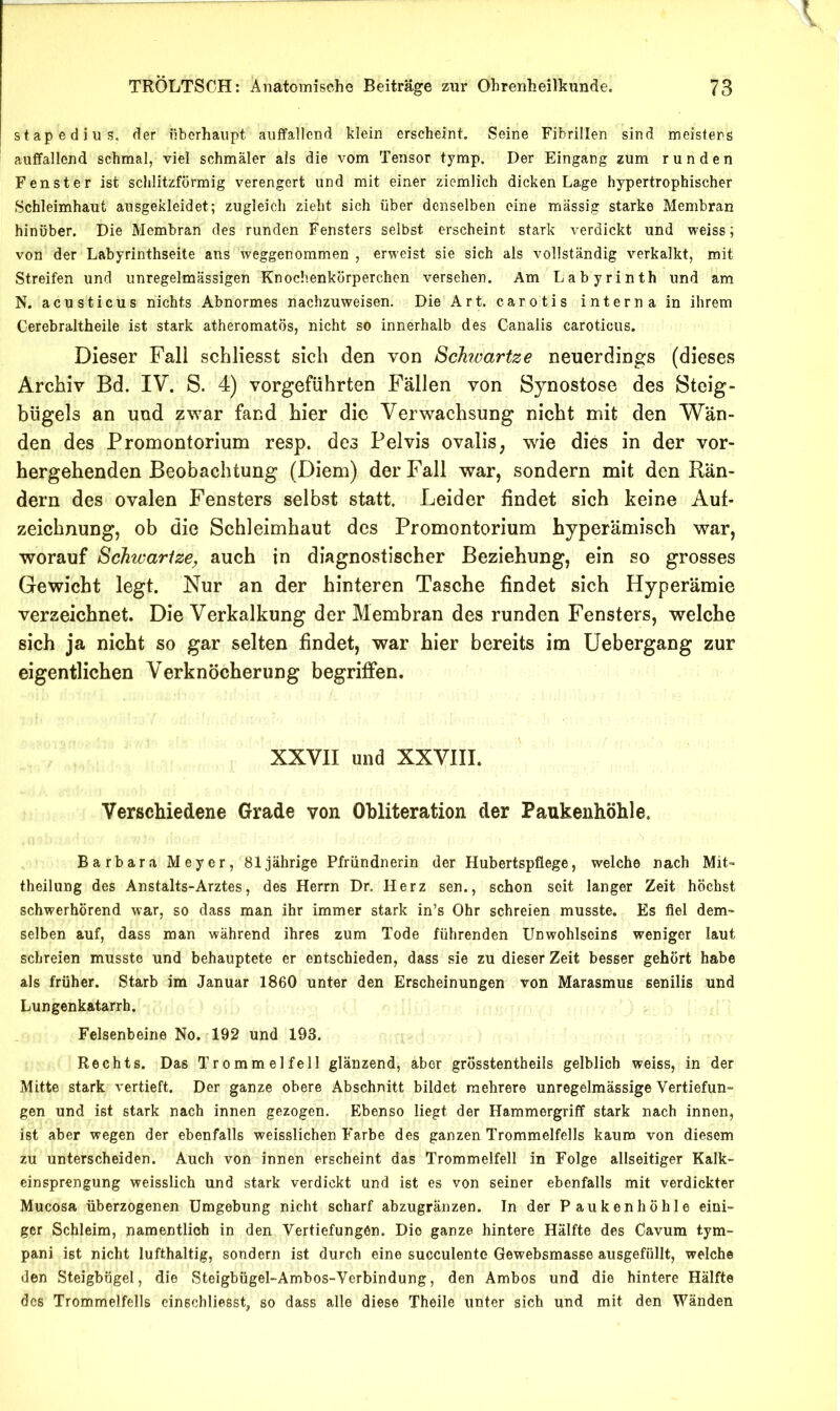 stapedius. der öberhaiipt auffallend klein erscheint. Seine Fibrillen sind meistens auffallend schmal, viel schmäler als die vom Tensor tymp. Der Eingang zum runden Fenster ist schlitzförmig verengert und mit einer ziemlich dicken Lage hypertrophischer Schleimhaut ausgekleidet; zugleich zieht sich über denselben eine massig starke Membran hinüber. Die Membran des runden Fensters selbst erscheint stark verdickt und weiss; von der Labyrinthseite ans weggenommen , erweist sie sich als vollständig verkalkt, mit Streifen und unregelmässigen Knochenkörperchen versehen. Am Labyrinth und am N. acusticus nichts Abnormes nachzuweisen. Die Art. carotis interna in ihrem Cerebraltheile ist stark atheromatös, nicht so innerhalb des Canalis caroticiis. Dieser Fall scLliesst sich den von Schvartze neuerdings (dieses Archiv Bd. IV. S. 4) vorgeführten Fällen von Synostose des Steig- bügels an und zwar fand hier die Verwachsung nicht mit den Wän- den des Promontorium resp. des Pelvis ovalis, wie dies in der vor- hergehenden Beobachtung (Diem) der Fall war, sondern mit den Rän- dern des ovalen Fensters selbst statt. Leider findet sich keine Auf- zeichnung, ob die Schleimhaut des Promontorium hyperämisch war, worauf Schwarize, auch in diagnostischer Beziehung, ein so grosses Gewicht legt. Nur an der hinteren Tasche findet sich Hyperämie verzeichnet. Die Verkalkung der Membran des runden Fensters, welche sich ja nicht so gar selten findet, war hier bereits im üebergang zur eigentlichen Verknöcherung begriffen. XXVII und XXVIII. Verschiedene Grade von Ohliteration der Paukenhöhle. Barbara Meyer, 81jährige Pfründiierin der Hubertspflege, welche nach Mit- theilung des Anstalts-Arztes, des Herrn Dr. Herz sen., schon seit langer Zeit höchst schwerhörend war, so dass man ihr immer stark in’s Ohr schreien musste. Es fiel dem- selben auf, dass man während ihres zum Tode führenden Unwohlseins weniger laut schreien musste und behauptete er entschieden, dass sie zu dieser Zeit besser gehört habe als früher. Starb im Januar 1860 unter den Erscheinungen von Marasmus senilis und Lungenkatarrh. Felsenbeine No. 192 und 193. Rechts. Das Trommelfell glänzend, aber grösstentheils gelblich weiss, in der Mitte stark vertieft. Der ganze obere Abschnitt bildet mehrere unregelmässige Vertiefun- gen und ist stark nach innen gezogen. Ebenso liegt der Hammergriff stark nach innen, ist aber wegen der ebenfalls weisslichen Farbe des ganzen Trommelfells kaum von diesem zu unterscheiden. Auch von innen erscheint das Trommelfell in Folge allseitiger Kalk- einsprengung weisslich und stark verdickt und ist es von seiner ebenfalls mit verdickter Mucosa überzogenen Umgebung nicht scharf abzugränzen. In der Paukenhöhle eini- ger Schleim, namentlich in den Vertiefungen. Die ganze hintere Hälfte des Cavum tym- pani ist nicht lufthaltig, sondern ist durch eine succulente Gewebsmasse ausgefüllt, welche den Steigbügel, die Steigbügel-Ambos-Verbindung, den Ambos und die hintere Hälfte des Trommelfells einschliesst, so dass alle diese Theile unter sich und mit den Wänden