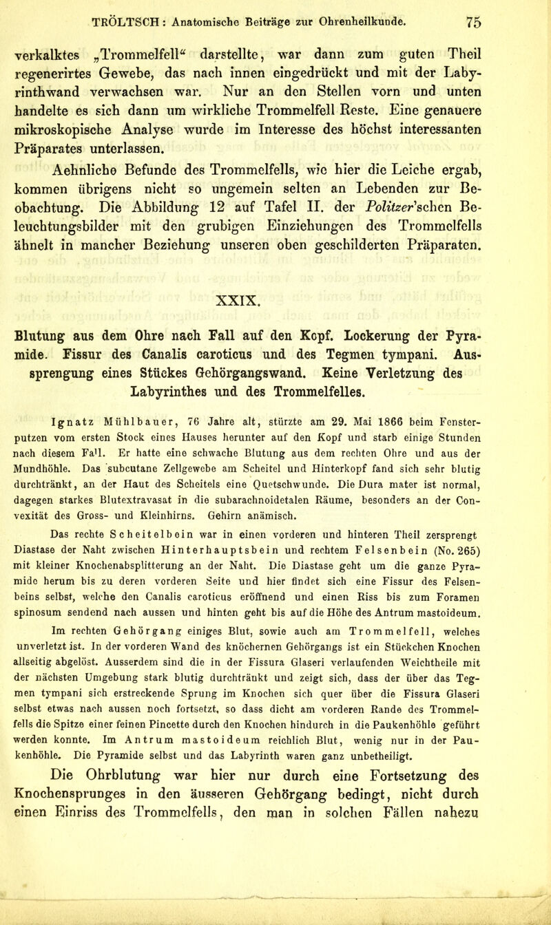 verkalktes „Trommelfell^ clarstellte, war dann zum guten Theil regenerirtes Gewebe^ das nach innen eingedrückt und mit der Laby- rinthwand verwachsen war. Nur an den Stellen vorn und unten handelte es sich dann um wirkliche Trommelfell Reste. Eine genauere mikroskopische Analyse wurde im Interesse des höchst interessanten Präparates unterlassen. Aehnliche Befunde des Trommelfells, wie hier die Leiche ergab, kommen übrigens nicht so ungemein selten an Lebenden zur Be- obachtung. Die Abbildung 12 auf Tafel II. der Politzer'so\iQn Be- leuchtungsbilder mit den grubigen Einziehungen des Trommelfells ähnelt in mancher Beziehung unseren oben geschilderten Präparaten. XXIX. Blutung aus dem Ohre nach Fall auf den Kopf. Lockerung der Pyra- mide. Fissur des Canalis caroticus und des Tegmen tympani. Aus- sprengung eines Stückes Gehörgangswand. Keine Verletzung des Labyrinthes und des Trommelfelles. Ignatz Mühlbauer, 76 Jahre alt, stürzte am 29. Mai 1866 beim Fenster- putzen vom ersten Stock eines Hauses herunter auf den Kopf und starb einige Stunden nach diesem FaU. Er hatte eine schwache Blutung aus dem rechten Ohre und aus der Mundhöhle. Das ’subcutane Zellgewebe am Scheitel und Hinterkopf fand sich sehr blutig durchtränkt, an der Haut des Scheitels eine Quetschwunde. Die Dura mater ist normal, dagegen starkes Blutextravasat in die subarachnoidetalen Räume, besonders an der Con- vexität des Gross- und Kleinhirns. Gehirn anämisch. Das rechte Scheitelbein war in einen vorderen und hinteren Theil zersprengt Diastase der Naht zwischen Hinterhauptsbein und rechtem Felsenbein (No. 265) mit kleiner Knochenabsplitterung an der Naht. Die Diastase geht um die ganze Pyra- mide herum bis zu deren vorderen Seite und hier findet sich eine Fissur des Felsen- beins selbst, welche den Canalis caroticus eröffnend und einen Riss bis zum Foramen spinosum sendend nach aussen und hinten geht bis auf die Höhe des Antrum mastoideum. Im rechten Gehörgang einiges Blut, sowie auch am Trommelfell, welches unverletzt ist. In der vorderen Wand des knöchernen Gehörgangs ist ein Stückchen Knochen allseitig abgelöst. Ausserdem sind die in der Fissura Glaseri verlaufenden Weichtheile mit der nächsten Umgebung stark blutig durchträukt und zeigt sich, dass der über das Teg- men tympani sich erstreckende Sprung im Knochen sich quer über die Fissura Glaseri selbst etwas nach aussen noch fortsetzt, so dass dicht am vorderen Rande des Trommel- fells die Spitze einer feinen Pincette durch den Knochen hindurch in die Paukenhöhle geführt werden konnte. Im Antrum mastoideum reichlich Blut, wenig nur in der Pau- kenhöhle. Die Pyramide selbst und das Labyrinth waren ganz unbetheiiigt. Die Ohrblutung war hier nur durch eine Fortsetzung des Knochensprunges in den äusseren Gehörgang bedingt, nicht durch einen Einriss des Trommelfells, den man in solchen Fällen nahezu 1