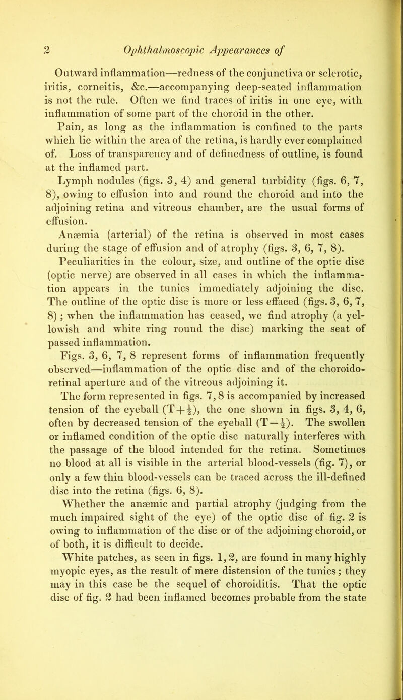 Outward inflammation—redness of the conjunctiva or sclerotic, iritis, corneitis, &c.—accompanying deep-seated inflammation is not the rule. Often we find traces of iritis in one eye, with inflammation of some part of the choroid in the other. Pain, as long as the inflammation is confined to the parts which lie within the area of the retina, is hardly ever complained of. Loss of transparency and of definedness of outline, is found at the inflamed part. Lymph nodules (figs. 3, 4) and general turbidity (figs. 6, 7, 8), owing to effusion into and round the choroid and into the adjoining retina and vitreous chamber, are the usual forms of effusion. Ansemia (arterial) of the retina is observed in most cases during the stage of effusion and of atrophy (figs. 3, 6, 7, 8). Peculiarities in the colour, size, and outline of the optic disc (optic nerve) are observed in all cases in which the inflamma- tion appears in the tunics immediately adjoining the disc. The outline of the optic disc is more or less effaced (figs. 3, 6, 7, 8) ; when the inflammation has ceased, we find atrophy (a yel- lowish and white ring round the disc) marking the seat of passed inflammation. Figs. 3, 6, 7, 8 represent forms of inflammation frequently observed—inflammation of the optic disc and of the choroido- retinal aperture and of the vitreous adjoining it. The form represented in figs. 7,8 is accompanied by increased tension of the eyeball (T + |), the one shown in figs. 3, 4, 6, often by decreased tension of the eyeball (T —J). The swollen or inflamed condition of the optic disc naturally interferes with the passage of the blood intended for the retina. Sometimes no blood at all is visible in the arterial blood-vessels (fig. 7), or only a few thin blood-vessels can be traced across the ill-defined disc into the retina (figs. 6, 8). Whether the anaemic and partial atrophy (judging from the much impaired sight of the eye) of the optic disc of fig. 2 is owing to inflammation of the disc or of the adjoining choroid, or of both, it is difficult to decide. White patches, as seen in figs. 1,2, are found in many highly myopic eyes, as the result of mere distension of the tunics; they may in this case he the sequel of choroiditis. That the optic disc of fig. 2 had been inflamed becomes probable from the state