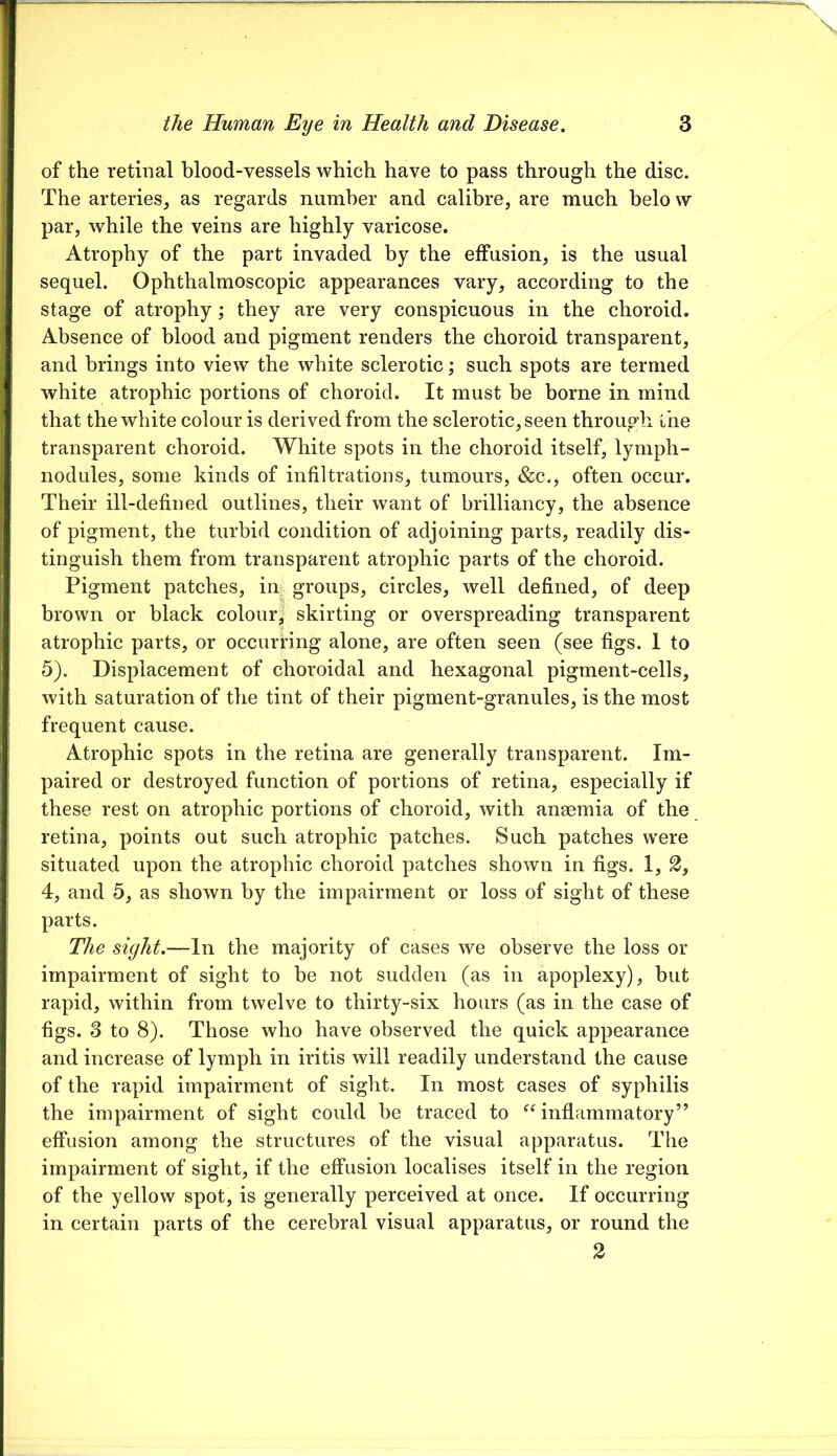 of the retinal blood-vessels which have to pass through the disc. The arteries, as regards number and calibre, are much belo w par, while the veins are highly varicose. Atrophy of the part invaded by the effusion, is the usual sequel. Ophthalmoscopic appearances vary, according to the stage of atrophy; they are very conspicuous in the choroid. Absence of blood and pigment renders the choroid transparent, and brings into view the white sclerotic; such spots are termed white atrophic portions of choroid. It must be borne in mind that the white colour is derived from the sclerotic, seen through the transparent choroid. White spots in the choroid itself, lymph- nodules, some kinds of infiltrations, tumours, &c., often occur. Their ill-defined outlines, their want of brilliancy, the absence of pigment, the turbid condition of adjoining parts, readily dis- tinguish them from transparent atrophic parts of the choroid. Pigment patches, in groups, circles, well defined, of deep brown or black colour^' skirting or overspreading transparent atrophic parts, or occurring alone, are often seen (see figs. 1 to 5). Displacement of choroidal and hexagonal pigment-cells, with saturation of the tint of their pigment-granules, is the most frequent cause. Atrophic spots in the retina are generally transparent. Im- paired or destroyed function of portions of retina, especially if these rest on atrophic portions of choroid, with anaemia of the retina, points out such atrophic patches. Such patches were situated upon the atrophic choroid patches shown in figs. 1, 3, 4, and 5, as shown by the impairment or loss of sight of these parts. The sight,—In the majority of cases we observe the loss or impairment of sight to be not sudden (as in apoplexy), but rapid, within from twelve to thirty-six hours (as in the case of figs. 3 to 8). Those who have observed the quick appearance and increase of lymph in iritis will readily understand the cause of the rapid impairment of sight. In most cases of syphilis the impairment of sight could be traced to inflammatory” effusion among the structures of the visual apparatus. The impairment of sight, if the effusion localises itself in the region of the yellow spot, is generally perceived at once. If occurring in certain parts of the cerebral visual apparatus, or round the 2