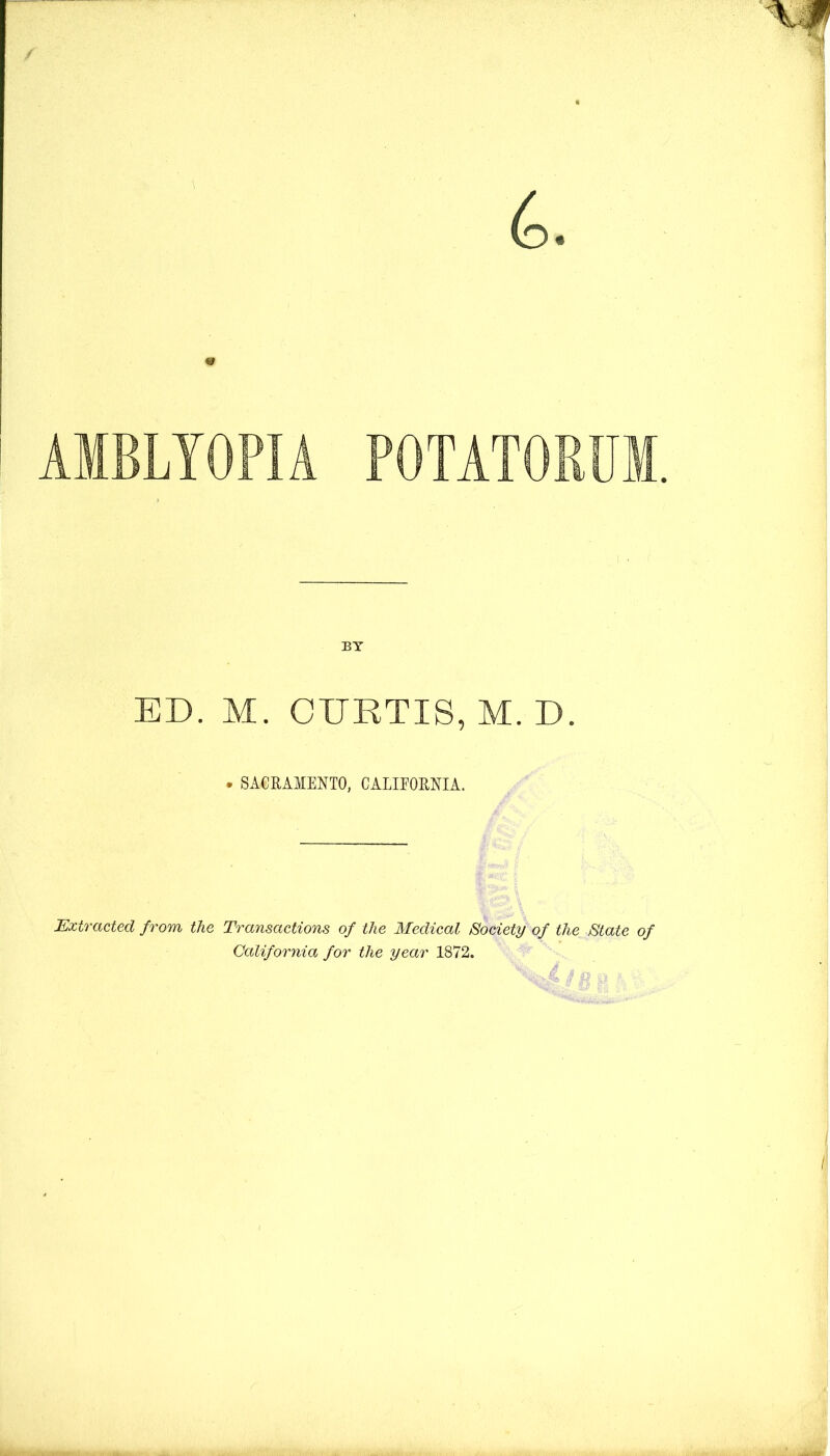 AMBLYOPIA POTATORUM. BY ED. M. CDRTIS, M. D. . SACRAMENTO, CAEIEORNIA. Extracted from the Transactions of the Medical Society of the State of California for the year 1872. 4 H