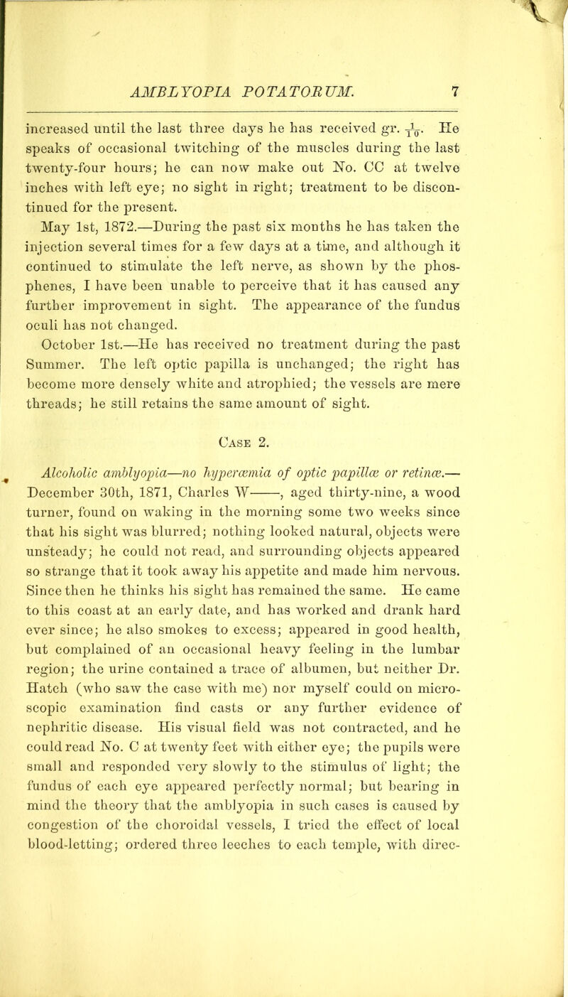 increased until the last three days he has received gr. yL. He speaks of occasional twitching of the muscles during the last twenty-four hours; he can now make out Ho. CC at twelve inches with left eye; no sight in right; treatment to be discon- tinued for the present. May 1st, 1872.—During the past six months he has taken the injection several times for a few days at a time, and although it continued to stimulate the left nerve, as shown by the phos- phenes, I have been unable to perceive that it has caused any further improvement in sight. The appearance of the fundus oculi has not changed. October 1st.—He has received no treatment during the past Summer. The left optic papilla is unchanged; the right has become more densely white and atrophied; the vessels are mere threads; he still retains the same amount of sight. Case 2. Alcoholic amblyopia—no hyperacmia of optic papillae or retinae.— December 30th, 1871, Charles W , aged thirty-nine, a wood turner, found on waking in the morning some two wmeks since that his sight was blurred; nothing looked natural, objects were unsteady; he could not read, and surrounding objects appeared so strange that it took away his appetite and made him nervous. Since then he thinks his sight has remained the same. He came to this coast at an early date, and has worked and drank hard ever since; he also smokes to excess; appeared in good health, but complained of an occasional heavy feeling in the lumbar region; the urine contained a trace of albumen, but neither Dr. Hatch (who saw the case with me) nor myself could on micro- scopic examination find casts or any further evidence of nephritic disease. His visual field was not contracted, and he could read Ho. C at twenty feet with either eye; the puj^ils were small and responded very slowly to the stimulus of light; the fundus of each eye appeared perfectly normal; but bearing in mind the theory that the amblyopia in such cases is caused by congestion of the choroidal vessels, I tried the effect of local blood-letting; ordered three leeches to each temple, with direc-