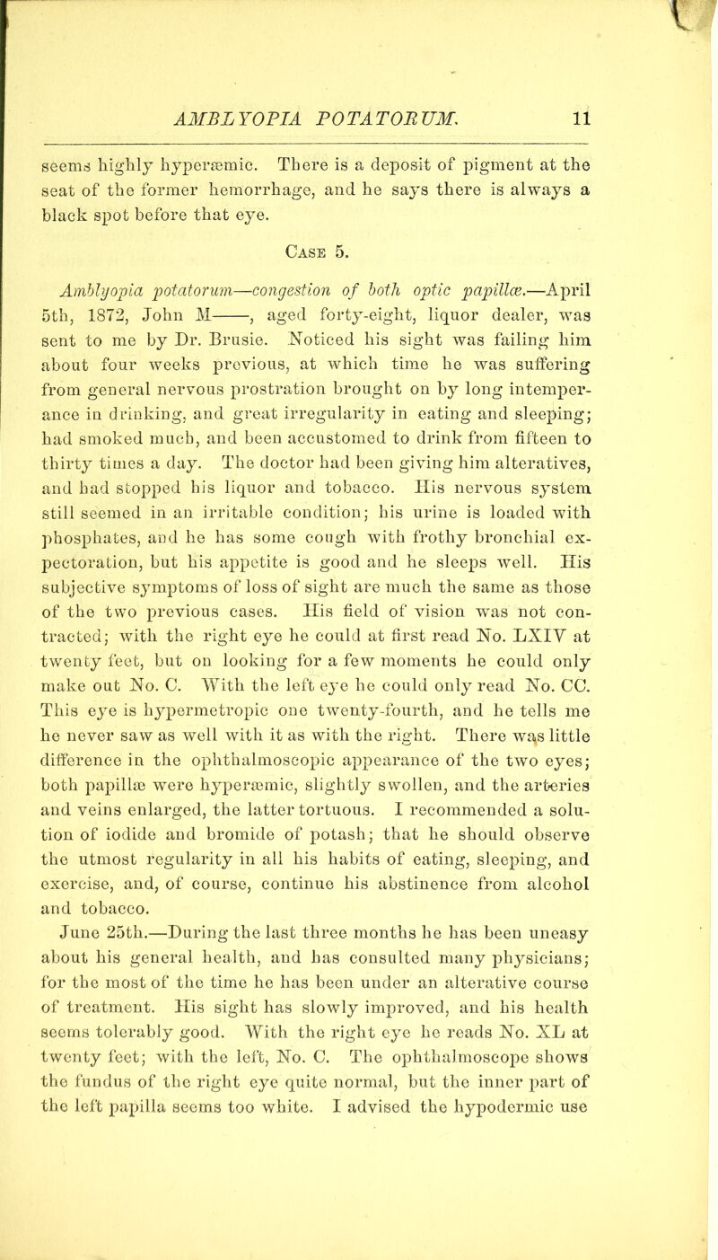 seems highly hypersemic. There is a deposit of pigment at the seat of the former hemorrhage, and he says there is always a black spot before that eye. Case 5. Amblyopia potatorum—congestion of both optic papillcc,—April 5th, 1872, John M , aged forty-eight, liquor dealer, was sent to me by Dr. Brusie. Noticed his sight was failing him about four weeks previous, at which time he was suffering from general nervous prostration brought on by long intemper- ance in drinking, and great irregularity in eating and sleeping; had smoked much, and been accustomed to drink from fifteen to thirty times a day. The doctor had been giving him alteratives, and had stopped his liquor and tobacco. His nervous system still seemed in an irritable condition; his urine is loaded with phosphates, and he has some cough with frothy bronchial ex- pectoration, but his appetite is good and he sleeps well. His subjective symptoms of loss of sight are much the same as those of the two previous cases. His field of vision was not con- tracted; with the right eye he could at first read No. LXIY at twenty feet, but on looking for a few moments he could only make out No. C. With the left eye he could only read No. CC. This eye is hypermetropic one twenty-fourth, and he tells me he never saw as well with it as with the right. There wgs little difference in the ophthalmoscopic appearance of the two eyes; both papillm were hypersomic, slightly swollen, and the arteries and veins enlarged, the latter tortuous. I recommended a solu- tion of iodide and bromide of potash; that he should observe the utmost regularity in all his habits of eating, sleeping, and exercise, and, of course, continue his abstinence from alcohol and tobacco. June 25th.—During the last three months he has been uneasy about his general health, and has consulted many physicians; for the most of the time he has been under an alterative course of treatment. His sight has slowly improved, and his health seems tolerably good. With the right eye he reads No. XL at twenty feet; with the left. No. C. The ophthalmoscope shows the fundus of the right eye quite normal, but the inner part of the left papilla seems too white. I advised the hypodermic use