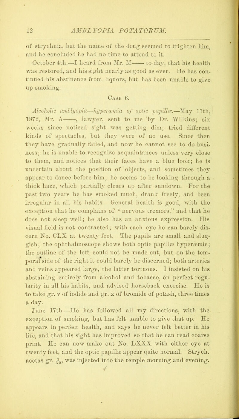 of strychnia, but the name of the drug seemed to frighten him, and he concluded he had no time to attend to it. October 4th.—I heard from Mr. M to-day, that his health was restored, and his sight nearlj^ as good as ever. He has con- tinued his abstinence from liquors, but has been unable to give up smoking. Case 6. Alcoholic amblyoina—liypcrccmia of optic papillce.—May 11th, 1872, Mr. A , lawyer, sent to me by Dr. Wilkins; six weeks since noticed sight was getting dim; tried different kinds of spectacles, but they were of no use. Since then they have gradually failed, and now he cannot see to do busi- ness; he is unable to recognize acquaintances unless very close to them, and notices that their faces have a blue look; he is uncertain about the position of objects, and sometimes they appear to dance before him; he seems to be looking through a thick haze, which partially clears up after sundown. For the past two years he has smoked much, drank freely, and been irregular in all his habits. General health is good, with the exception that he complains of “nervous tremors,” and that he does not sleep well; he also has an anxious expression. His visual field is not contracted; with each eye he can barely dis- cern Ho. CLX at twenty feet. The pupils are small and slug- gish; the ophthalmoscope shows both optic papilla) hypera)mic; the outline of the left could not be made out, but on the tem- poral side of the right it could barely be discerned; both arteries and veins appeared large, the latter tortuous. I insisted on his abstaining entirely from alcohol and tobacco, on perfect regu- larity in all his habits, and advised horseback exercise. He is to take gr. v of iodide and gr. x of bromide of potash, three times a day. June 17th.—He has followed all my directions, with the exception of smoking, but has felt unable to give that up. He appears in perfect health, and says he never felt better in his life, and that his sight has improved so that he can read coarse print. He can now make out Ho. LXXX with either eye at twenty feet, and the optic papillae appear quite normal. Strych. acetas gr. was injected into the temple morning and evening. /