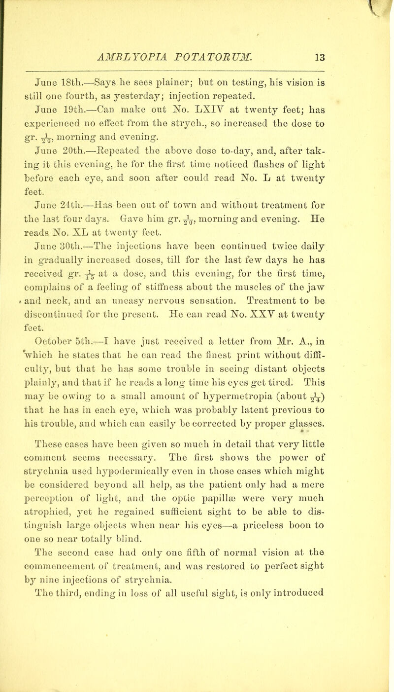 June 18th.—Says he sees plainer; but on testing, his vision is still one fourth, as yesterday; injection repeated. June 19th.—Can. make out ISTo. LXIY at twenty feet; has experienced no effect from the strych., so increased the dose to gr. Jq, morning and evening. June 20th.—Eepeated the above dose to-day, and, after tak- ing it this evening, he for the first time noticed flashes of light before each eye, and soon after could read 'No. L at twenty feet. June 24th.—Has been out of town and without treatment for the last four days. Gave him gr. morning and evening. He reads No. XL at twenty feet. June 30th.—The injections have been continued twice daily in gradually increased doses, till for the last few days he has received gr. IT at a dose, and this evening, for the first time, complains of a feeling of stiffness about the muscles of the jaw » and neck, and an uneasy nervous sensation. Treatment to be discontinued for the present. He can read No. XXY at twenty feet. October 5th.-—I have just received a letter from Mr. A., in which he states that he can read the finest print without diffi- culty, but that he has some trouble in seeing distant objects plainly, and that if he reads a long time his eyes get tired. This may be owing to a small amount of hjq^ermetropia (about that he has in each eye, which was probably latent previous to his trouble, and which can easily be corrected by proper glasses. These cases have been given so much in detail that very little comment seems necessary. The first shows the j^ower of strychnia used hypodermically even in those cases which might be considered beyond all help, as the patient only had a mere perception of light, and the optic papillae were very much atrophied, yet he regained sufficient sight to be able to dis- tinguish large objects when near his eyes—a priceless boon to one so near totally blind. The second case had only one fifth of normal vision at the commencement of treatment, and was restored to perfect sight b}^ nine injections of strychnia. The third, ending in loss of all useful sight, is only introduced