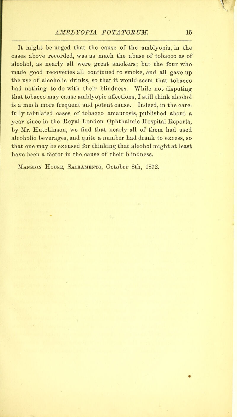 It might be urged that the cause of the amblyopia, in the cases above recorded, was as much the abuse of tobacco as of alcohol, as nearly all were great smokers; but the four who made good recoveries all continued to smoke, and all gave up the use of alcoholic drinks, so that it would seem that tobacco had nothing to do with their blindness. While not disputing that tobacco may cause amblyopic affections, I still think alcohol is a much more frequent and potent cause. Indeed, in the care- fully tabulated cases of tobacco amaurosis, published about a year since in the Eoyal London Ophthalmic Hospital Eeports, by Mr. Hutchinson, we find that nearly all of them had used alcoholic beverages, and quite a number had drank to excess, so that one may be excused for thinking that alcohol might at least have been a factor in the cause of their blindness. Mansion House, Sacramento, October 8th, 1872.