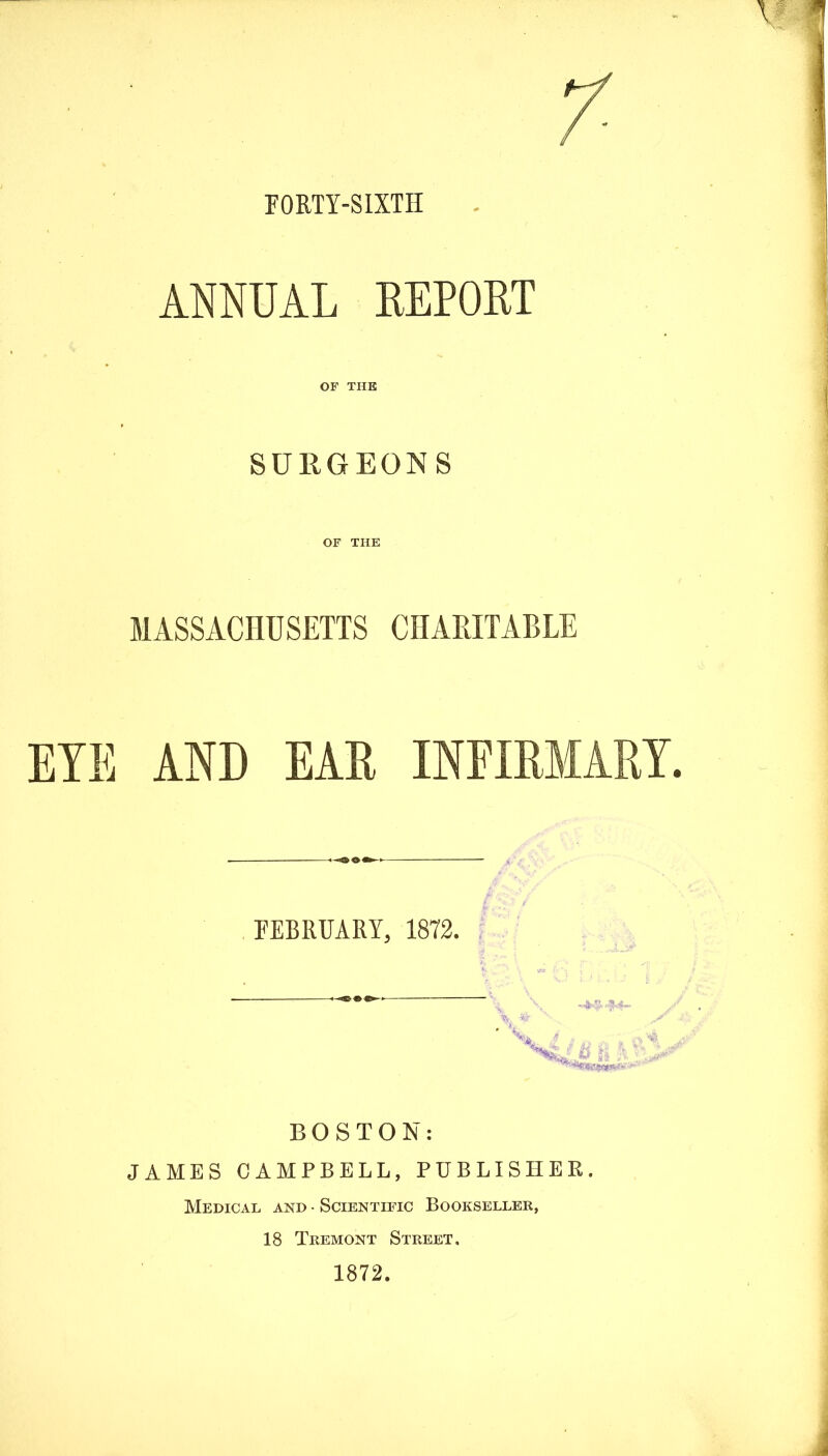 FORTY-SIXTH ANNUAL REPORT OF THE SURGEONS OF THE MASSACHUSETTS CHAPJTABLE EYE AND EAR INFIRMARY. FEBRUARY, 1872. BOSTON: JAMES CAMPBELL, PUBLISHER. Medical and • Scientific Bookseller, 18 Tremont Street. 1872.