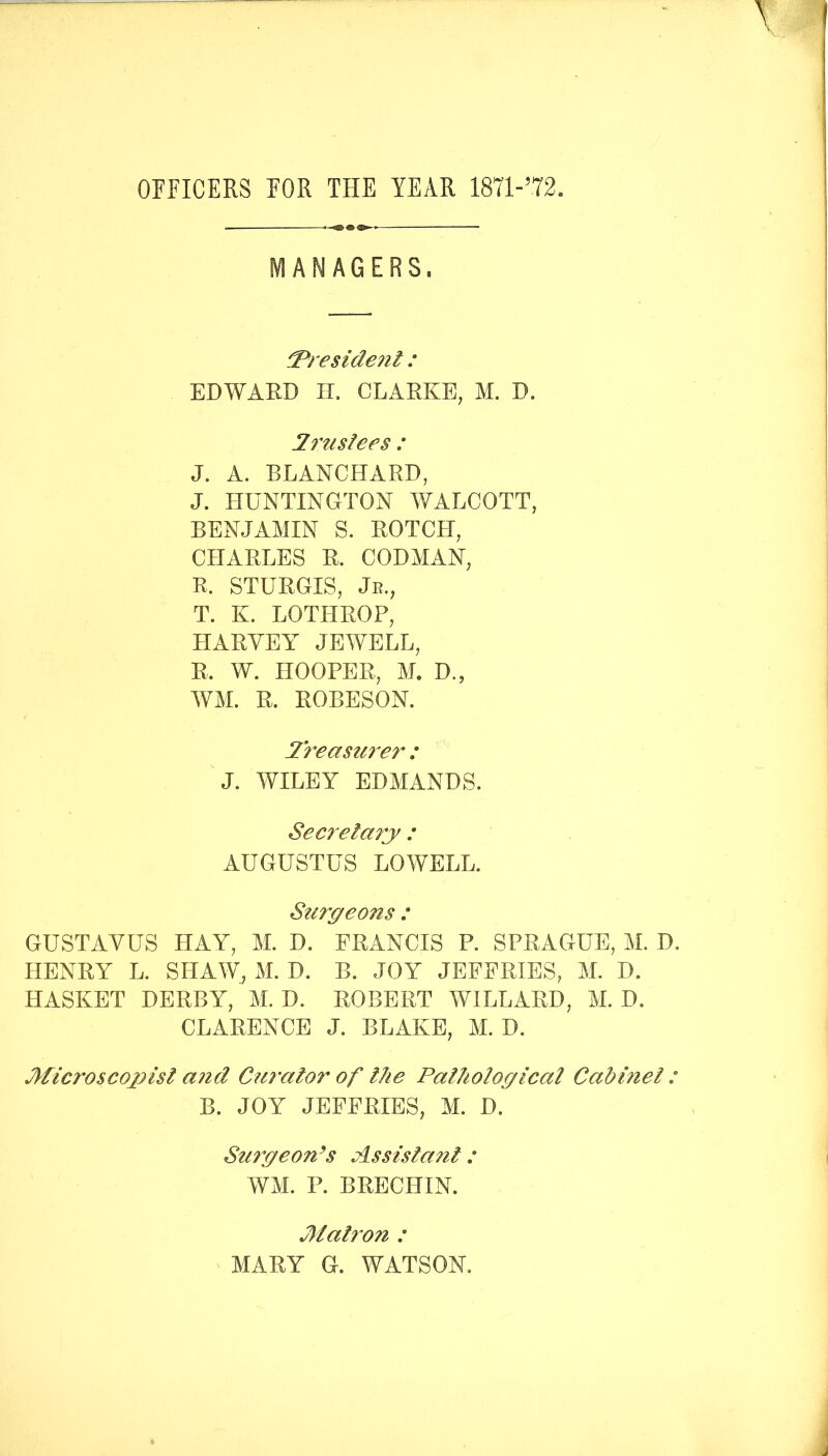 OFFICERS FOR THE YEAR 18T1-’T2. MANAGERS. ^reside7i!:: EDWARD IL CLARKE, M. D. Irtisfees : J. A. BLANCHARD, J. HUNTINGTON WALCOTT, BENJAMIN S. ROTCH, CHARLES R. CODMAN, R. STURGIS, Jr., T. K. LOTHROP, HARYEY JEWELL, R. W. HOOPER, M. D., AVM. R. ROBESON. Ireasmer : J. WILEY EDMANDS. Secretary : AUGUSTUS LOWELL. Surgeons : GUSTAVUS HAY, M. D. FRANCIS P. SPRAGUE, M. D. HENRY L. SFIAW, M. D. B. JOY JEFFRIES, M. D. HASKET DERBY, M. D. ROBERT WILLARD, M. D. CLARENCE J. BLAKE, M. D. Microscopisl a?id Operator of the Palhological Cabmel: B. JOY JEFFRIES, M. D. Su7yeon^s Assista7ii : WM. P. BRECHIN. M air071 : MARY G. WATSON.