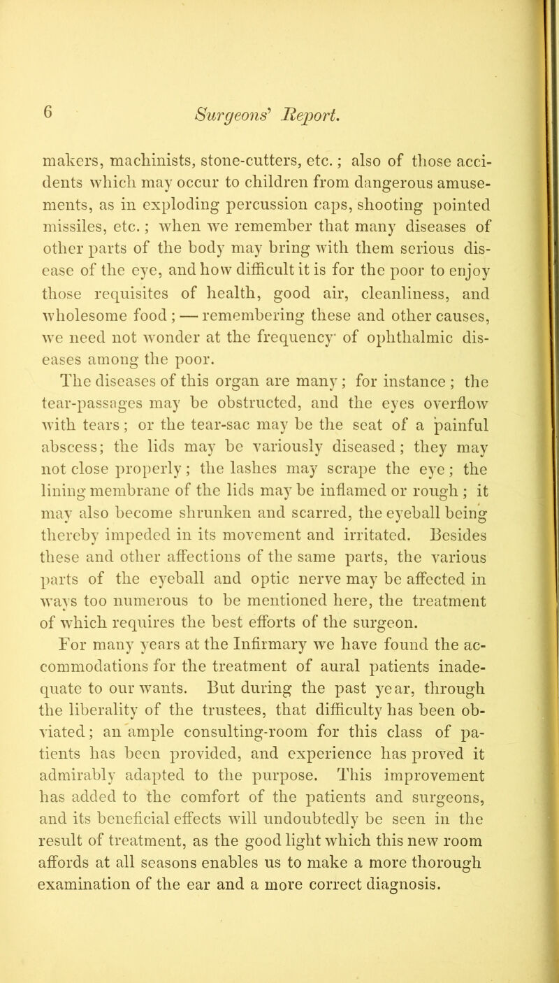 makers, machinists, stone-cutters, etc.; also of those acci- dents which may occur to children from dangerous amuse- ments, as in exploding percussion caps, shooting pointed missiles, etc.; when we remember that many diseases of other parts of the body may bring with them serious dis- ease of the eye, and how difficult it is for the poor to enjoy those requisites of health, good air, cleanliness, and wholesome food ; — remembering these and other causes, we need not ^yonder at the frequency* of ophthalmic dis- eases among the poor. The diseases of this organ are many ; for instance ; the tear-passages may be obstructed, and the eyes overflow with tears; or the tear-sac may be the seat of a painful abscess; the lids may be variously diseased; they may not close properly; the lashes may scrape the eye; the lining membrane of the lids may be inflamed or rough ; it may also become shrunken and scarred, the eyeball being thereby impeded in its movement and irritated. Besides these and other affections of the same parts, the various parts of the eyeball and optic nerve may be affected in *ways too numerous to be mentioned here, the treatment of which requires the best efforts of the surgeon. For many years at the Infirmary we have found the ac- commodations for the treatment of aural patients inade- quate to our wants. But during the past year, through the liberality of the trustees, that difficulty has been ob- viated ; an ample consulting-room for this class of pa- tients has been provided, and experience has proved it admirably adapted to the purpose. This improvement has added to the comfort of the patients and surgeons, and its beneficial effects will undoubtedly be seen in the result of treatment, as the good light which this new room affords at all seasons enables us to make a more thorough examination of the ear and a more correct diagnosis.