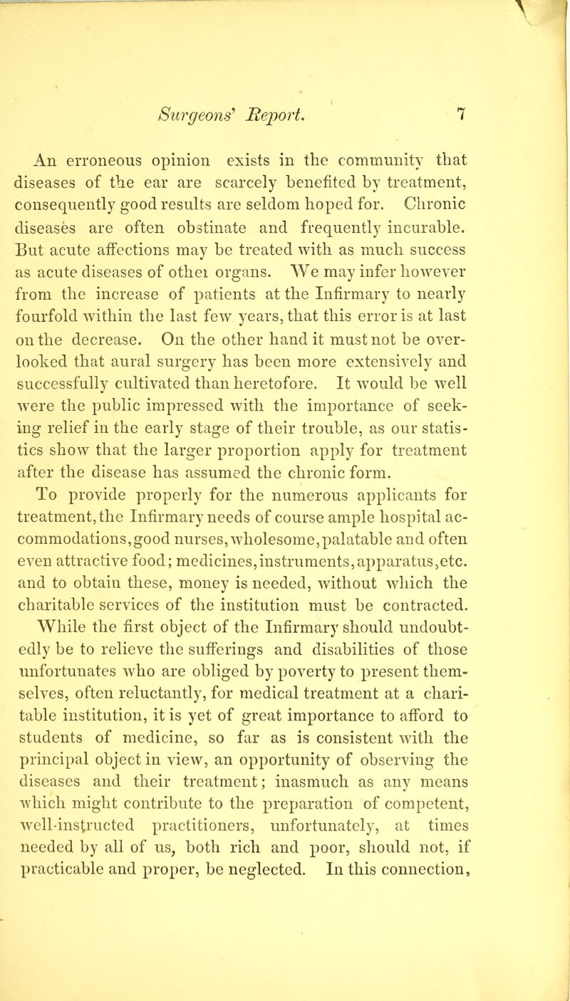 An erroneous opinion exists in the community that diseases of the ear are scarcely benefited by treatment, consequently good results are seldom hoped for. Chronic diseases are often obstinate and frequently incurable. But acute affections may be treated with as much success as acute diseases of othei organs. We may infer however from the increase of patients at the Infirmary to nearly fourfold within the last few years, that this error is at last on the decrease. On the other hand it must not be over- looked that aural surgery has been more extensively and successfully cultivated than heretofore. It would be well were the public impressed with the importance of seek- ing relief in the early stage of their trouble, as our statis- tics show that the larger proportion apply for treatment after the disease has assumed the chronic form. To provide properly for the numerous applicants for treatment, the Infirmary needs of course ample hospital ac- commodations, good nurses, wholesome,palatable aod often even attractive food; medicines,instruments,aj^paratus,etc. and to obtain these, money is needed, without which the charitable services of the institution must be contracted. While the first object of the Infirmary should undoubt- edly be to relieve the sufferings and disabilities of those unfortunates who are obliged by poverty to present them- selves, often reluctantly, for medical treatment at a chari- table institution, it is yet of great importance to afford to students of medicine, so far as is consistent with the principal object in view, an opportunity of observing the diseases and their treatment; inasmuch as any means which might contribute to the preparation of competent, well-instructed practitioners, unfortunately, at times needed by all of us, both rich and poor, should not, if XU’acticable and proper, be neglected. In this connection,