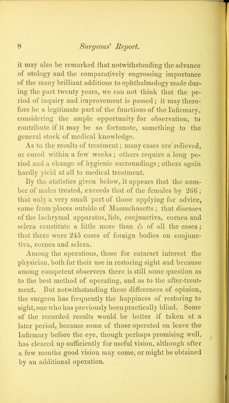 it may also be remarked that notwithstanding the advance of otology and the comparatively engrossing importance of the many brilliant additions to ophthalmology made dur- ing the past twenty years, we can not think that the pe- riod of inquii'y and improvement is passed; it may there- fore be a legitimate part of the functions of the Infirmary, considering the ample opportunity for observation, to contribute if it may be so fortunate, something to the general stock of medical knowledge. As to the results of treatment; many cases are'relieved, or cured within a few weeks ; others require a long pe- riod and a change of hygienic surroundings ; others again hardly yield at all to medical treatment. By the statistics given below, it appears that the num- ber of males treated, exceeds that of the females by 266 ; that only a very small part of those applying for advice, came from places outside of Massachusetts ; that diseases of the lachrymal apparatus, lids, conjunctiva, cornea and sclera constitute a little more than of all the cases; that there were 245 cases of foreign bodies on conjunc- tiva, cornea and sclera. Among the operations, those for cataract interest the physician, both for their use in restoring sight and because among competent observers there is still some question as to the best method of operating, and as to the after-treat- ment. But notwithstanding these differences of opinion, the surgeon has frequently the happiness of restoring to sight, one who has previously been practically blind. Some of the recorded results would be better if taken at a later period, because some of those operated on leave the Infirmary before the eye, though perhaps promising well, has cleared up sufficiently for useful vision, although after a few months good vision may come, or might be obtained by an additional operation.