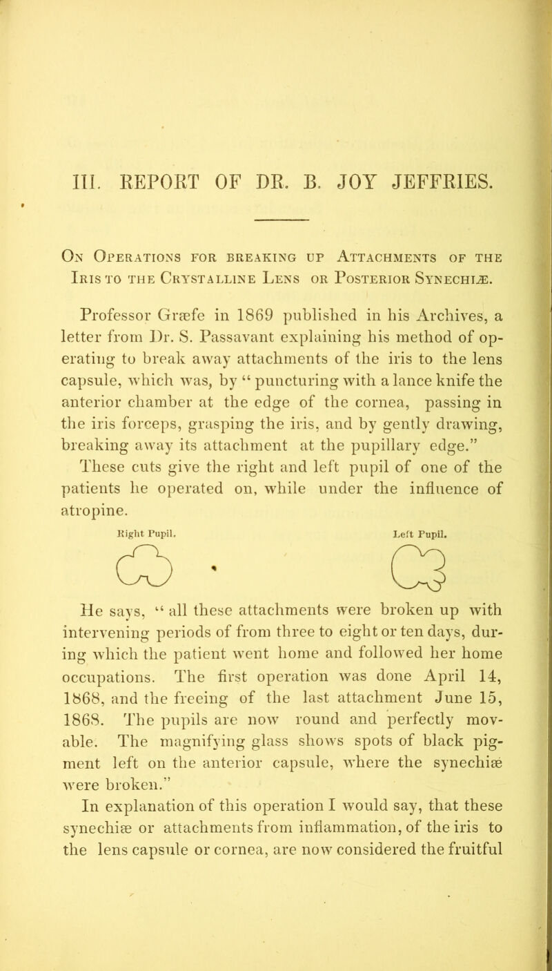 111. REPOKT OF DR. B. JOY JEFFRIES. On Operations for breaking up Attachments of the Iris to the Cra^stalline Lens or Posterior Satnechi.^. Professor Graefe in 1869 published in his Archives, a letter from Dr. S. Passavant explaining his method of op- erating to break away attachments of the iris to the lens capsule, which was, by “ puncturing with a lance knife the anterior chamber at the edge of the cornea, passing in tlie iris forceps, grasping the iris, and by gently drawing, breaking away its attachment at the pupillary edge.” These cuts give the right and left pupil of one of the patients he operated on, while under the influence of atropine. Right Pupil. I.eft Pupil. He says, all these attachments were broken up with intervening periods of from three to eight or ten days, dur- ing which the patient went home and followed her home occupations. The first operation was done April 14, 1868, and the freeing of the last attachment June 15, 1868. The pupils are now round and perfectly mov- able. The magnifying glass shows spots of black pig- ment left on the anterior capsule, where the synechise were broken.” In explanation of this operation I would say, that these synechise or attachments from inflammation, of the iris to the lens capsule or cornea, are now considered the fruitful