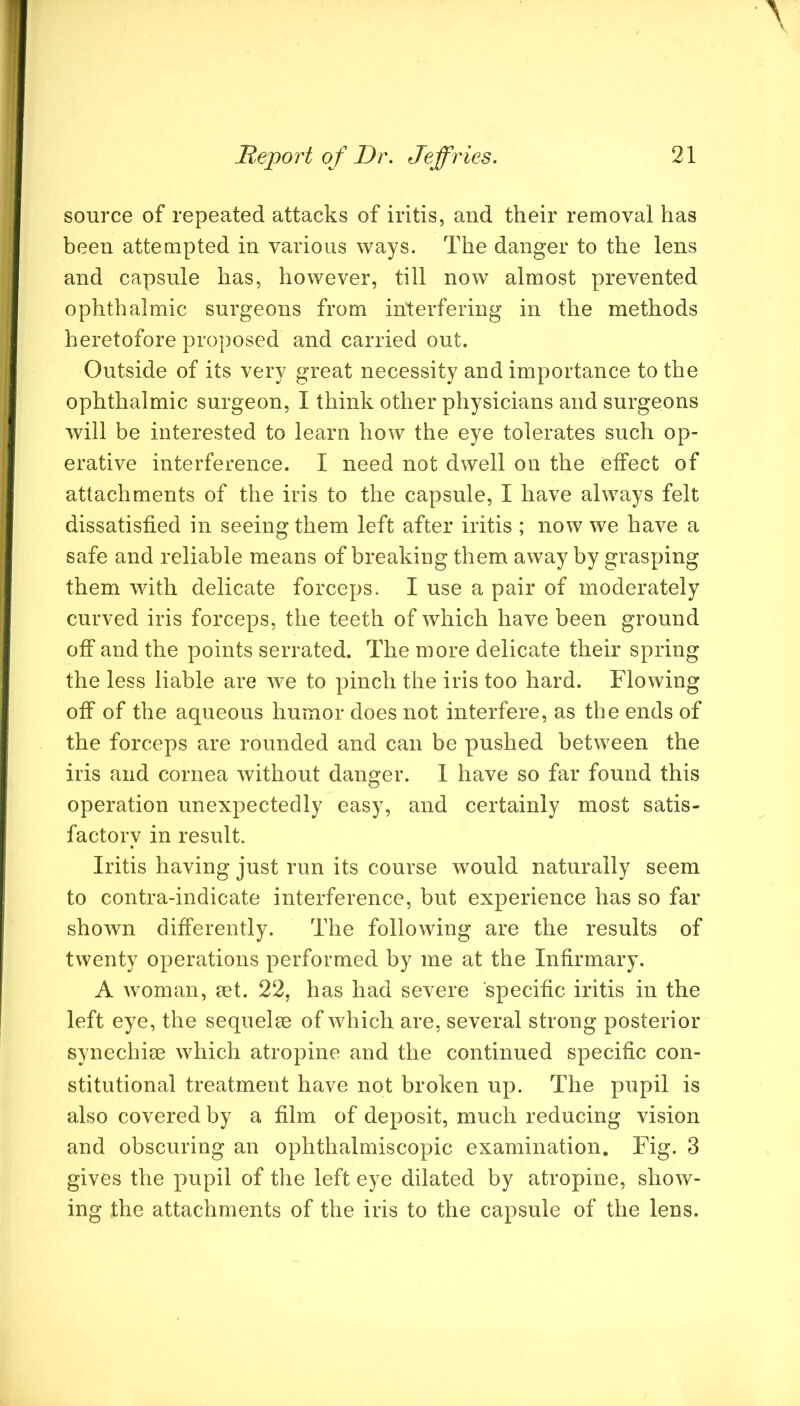 source of repeated attacks of iritis, and their removal has been attempted in various ways. The danger to the lens and capsule has, however, till now almost prevented ophthalmic surgeons from interfering in the methods heretofore proposed and carried out. Outside of its very great necessity and importance to the ophthalmic surgeon, I think other physicians and surgeons will be interested to learn how the eye tolerates such op- erative interference. I need not dwell on the effect of attachments of the iris to the capsule, I have always felt dissatisfied in seeing them left after iritis ; now we have a safe and reliable means of breaking them away by grasping them with delicate forceps. I use a pair of moderately curved iris forceps, the teeth of which have been ground off and the points serrated. The more delicate their spring the less liable are we to pinch the iris too hard. Flowing off of the aqueous humor does not interfere, as the ends of the forceps are rounded and can be pushed between the iris and cornea without danger. 1 have so far found this operation unexpectedly easy, and certainly most satis- factory in result. Iritis having just run its course would naturally seem to contra-indicate interference, but experience has so far shown differently. The following are the results of twenty operations performed by me at the Infirmary. A woman, mt. 22, has had severe specific iritis in the left eye, the sequelee of which are, several strong posterior synechise which atropine and the continued specific con- stitutional treatment have not broken up. The pupil is also covered by a film of deposit, much reducing vision and obscuring an ophthalmiscopic examination. Fig. 3 gives the pupil of the left eye dilated by atropine, show- ing the attachments of the iris to the capsule of the lens.
