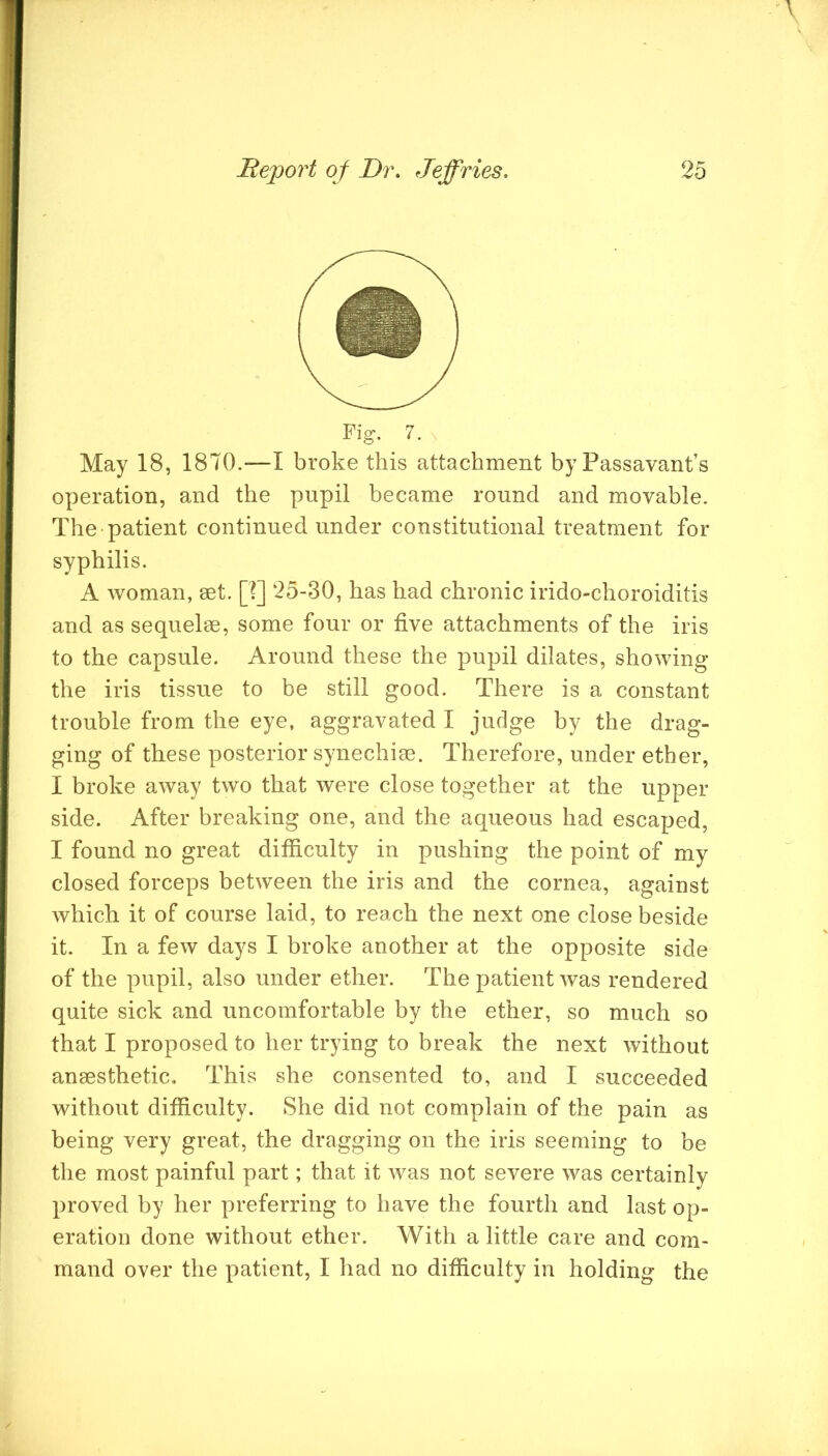 Fig. 7. May 18, 1870.—I broke this attachment by Passavant’s operation, and the pupil became round and movable. The patient continued under constitutional treatment for syphilis. A woman, set. p] 25-30, has had chronic irido-choroiditis and as sequelae, some four or five attachments of the iris to the capsule. Around these the pupil dilates, showing the iris tissue to he still good. There is a constant trouble from the eye, aggravated I judge by the drag- ging of these posterior synechise. Therefore, under ether, I broke away two that were close together at the upper side. After breaking one, and the aqueous had escaped, I found no great difficulty in pushing the point of my closed forceps between the iris and the cornea, against which it of course laid, to reach the next one close beside it. In a few days I broke another at the opposite side of the pupil, also under ether. The patient was rendered quite sick and uncomfortable by the ether, so much so that I proposed to her trying to break the next without anaesthetic. This she consented to, and I succeeded without difficulty. She did not complain of the pain as being very great, the dragging on the iris seeming to be the most painful part; that it was not severe was certainly proved by her preferring to have the fourth and last op- eration done without ether. With a little care and com- mand over the patient, I had no difficulty in holding the