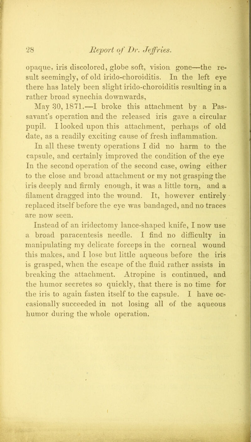 opaque, iris discolored, globe soft, vision gone—the re- sult seemingly, of old irido-choroiditis. In the left eye there has lately been slight irido-choroiditis resulting in a rather broad synechia downwards, May 30, 1871.—I broke this attachment by ‘ a Pas- savant’s operation and the released iris gave a circular pupil. I looked upon this attachment, perhaps of old date, as a readily exciting cause of fresh inflammation. In all these twenty operations I did no harm to the capsule, and certainly improved the condition of the eye In the second operation of the second case, owing either to the close and broad attachment or my not grasping the iris deeply and firmly enough, it was a little torn, and a filament dragged into the wound. It, however entirely replaced itself before the eye was bandaged, and no traces are now seen. Instead of an iridectomy lance-shaped knife, I now use a broad paracentesis needle. I find no difficulty in manipulating my delicate forceps in the corneal wound this makes, and I lose but little aqueous before the iris is grasped, when the escape of the fluid rather assists in breaking the attachment. Atropine is continued, and the humor secretes so quickly, that there is no time for the iris to again fasten itself to the capsule. I have oc- casionally succeeded in not losing all of the aqueous humor during the whole operation.
