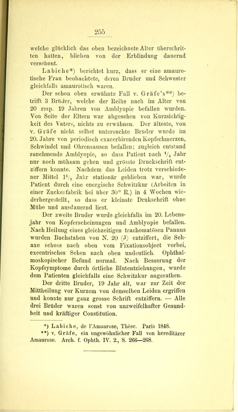 welche glücklich das oben bezeichoete Alter überschrit- ten hatten, blieben von der Erblindung dauernd verschont. Labiche^) berichtet kurz, dass er eine amauro- tische Frau beobachtete, deren Bruder und Schwester gleichfalls amaurotisch waren. Der schon oben erwähnte Fall v. Gräfe’s*^) be- trifft 3 Brüder, welche der Reihe nach im Alter von 20 resp. 19 Jahren von Amblyopie befallen wurden. Von Seite der Eltern war abgesehen von Kurzsichtig- keit des Vaters, nichts zu erwähnen. Der älteste, von V. Gräfe nicht selbst untersuchte Bruder wurde im 20. Jahre von periodisch exacerbirenden Kopfschmerzen, Schwindel und Ohrensausen befallen; zugleich entstand zunehmende Amblyopie, so dass Patient nach V4 nur noch mühsam gehen und grösste Druckschrift ent- ziffern konnte. Nachdem das Leiden trotz verschiede- ner Mittel IV2 Jahr stationär geblieben war, wurde Patient durch eine energische Schwitzkur (Arbeiten in einer Zuckerfabrik bei über 30R.) in 4 Wochen wie- derhergestellt, so dass er kleinste Drukschrift ohne Mühe und ausdauernd liest. Der zweite Bruder wurde gleichfalls im 20. Lebens- jahr von Kopferscheinungen und Amblyopie befallen. Nach Heilung eines gleichzeitigen trachomatösen Pannus wurden Buchstaben von N. 20 (J) entziffert, die Seh- axe schoss nach oben vom Fixationsobject vorbei, excentrisches Sehen nach oben undeutlich. Ophthal- moskopischer Befund normal. Nach Besserung der Kopfsymptome durch örtliche Blutentziehungen, wurde dem Patienten gleichfalls eine Schwitzkur angerathen. Der dritte Bruder, 19 Jahr alt, war zur Zeit der Mittheilung vor Kurzem von demselben Leiden ergriffen und konnte nur ganz grosse Schrift entziffern. — Alle drei Brüder waren sonst von unzweifelhafter Gesund- heit und kräftiger Constitution. D Labiche, de FAmaurose, These. Paris 1848. **) V. Gräfe, ein ungewöhnlicher Fall von hereditärer Amaurose. Arch. f. Ophth. IV. 2., S. 266—268.