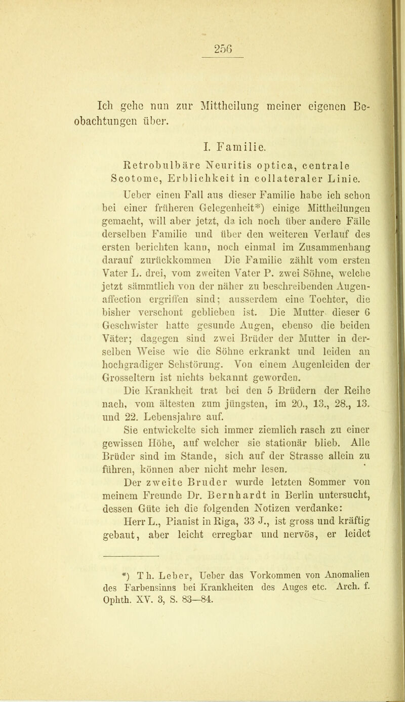 Ich gehe nun zur Mittheilung meiner eigenen Be- obachtungen übel’. I. Familie. Retrobulbäre Neuritis optica, centrale Scotome, Erblichkeit in collateraler Linie. Ueber einen Fall aus dieser Familie habe ich schon bei einer früheren Gelegenheit^-) einige Mittheilungen gemacht, will aber jetzt, da ich noch über andere Fälle derselben Familie und über den weiteren Verlauf des ersten berichten kann, noch einmal im Zusammenhang darauf zurückkommen Die Familie zählt vom ersten Vater L. drei, vom zweiten Vater P. zwei Söhne, welche jetzt sämmtlich von der näher zu beschreibenden Augen- affection ergriffen sind; ausserdem eine Tochter, die bisher verschont geblieben ist. Die Mutter dieser 6 Geschwister hatte gesunde Augen, ebenso die beiden Väter; dagegen sind zwei Brüder der Mutter in der- selben Weise wie die Söhne erkrankt und leiden an hochgradiger Sehstörung. Von einem Augenleiden der Grosseltern ist nichts bekannt geworden. Die Krankheit trat bei den 5 Brüdern der Reihe nach, vom ältesten zum jüngsten, ira 20., 13., 28., 13. und 22. Lebensjahre auf. Sie entwickelte sich immer ziemlich rasch zu einer gewissen Höhe, auf welcher sie stationär blieb. Alle Brüder sind im Stande, sich auf der Strasse allein zu führen, können aber nicht mehr lesen. Der zweite Bruder wurde letzten Sommer von meinem Freunde Dr. Bernhardt in Berlin untersucht, dessen Güte ich die folgenden Notizen verdanke: Herr L., Pianist in Riga, 33 J., ist gross und kräftig gebaut, aber leicht erregbar und nervös, er leidet *) Th. Leber, Ueher das Vorkommen von Anomalien des Farbensinns bei Krankheiten des Auges etc. Arch. f.