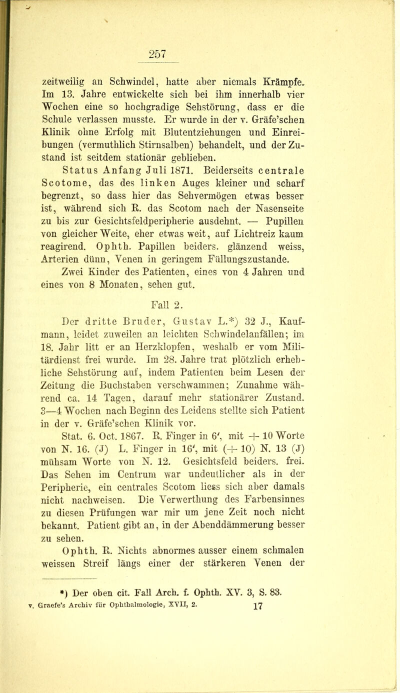zeitweilig an Schwindel, hatte aber niemals Krämpfe. Im 13. Jahre entwickelte sich bei ihm innerhalb vier Wochen eine so hochgradige Sehstörnng, dass er die Schule verlassen musste. Er wurde in der v. Gräfe’schen Klinik ohne Erfolg mit Blutentziehungen und Einrei- bungen (vermuthlich Stirnsalben) behandelt, und der Zu- stand ist seitdem stationär geblieben. Status Anfang Juli 1871. Beiderseits centrale Scotome, das des linken Auges kleiner und scharf begrenzt, so dass hier das Sehvermögen etwas besser ist, während sich K. das Scotom nach der Nasenseite zu bis zur Gesichtsfeldperipherie ausdehnt. — Pupillen von gleicher Weite, eher etwas weit, auf Lichtreiz kaum reagirend. Ophth. Papillen beiders. glänzend weiss, Arterien dünn, Yenen in geringem Flülungszustande. Zwei Kinder des Patienten, eines von 4 Jahren und eines von 8 Monaten, sehen gut. Fall 2. Der dritte Bruder, Gustav 32 J., Kauf- mann, leidet zuweilen an leichten Scliwindelanfällen; im 18. Jahr litt er an Herzklopfen, weshalb er vom Mili- tärdienst frei wurde. Im 28. Jahre trat plötzlich erheb- liche Sehstörung auf, indem Patienten beim Lesen der Zeitung die Buchstaben verschwammen; Zunahme wäh- rend ca. 14 Tagen, darauf mehr stationärer Zustand. 3—4 Wochen nach Beginn des Leidens stellte sich Patient in der v. Gräfe’schen Klinik vor. Stat. 6. Oct. 1867. Pt. Finger in 6', mit H- 10 Worte von N. 16. (J) L. Finger in 16', mit (H- 10) N. 13 (J) mühsam Worte von N. 12. Gesichtsfeld beiders. frei. Das Sehen im Centrum war undeutlicher als in der Peripherie, ein centrales Scotom Hess sich aber damals nicht nachweisen. Die Yerwerthung des Farbensinnes zu diesen Prüfungen war mir um jene Zeit noch nicht bekannt. Patient gibt an, in der Abenddämmerung besser zu sehen. Ophth. B. Nichts abnormes ausser einem schmalen weissen Streif längs einer der stärkeren Yenen der *) Der oben cit. Fall Arch. f. Ophth. XY. 3, S. 83. V. Graefe’s Archiv für Ophthalmologie, XVII, 2. yj