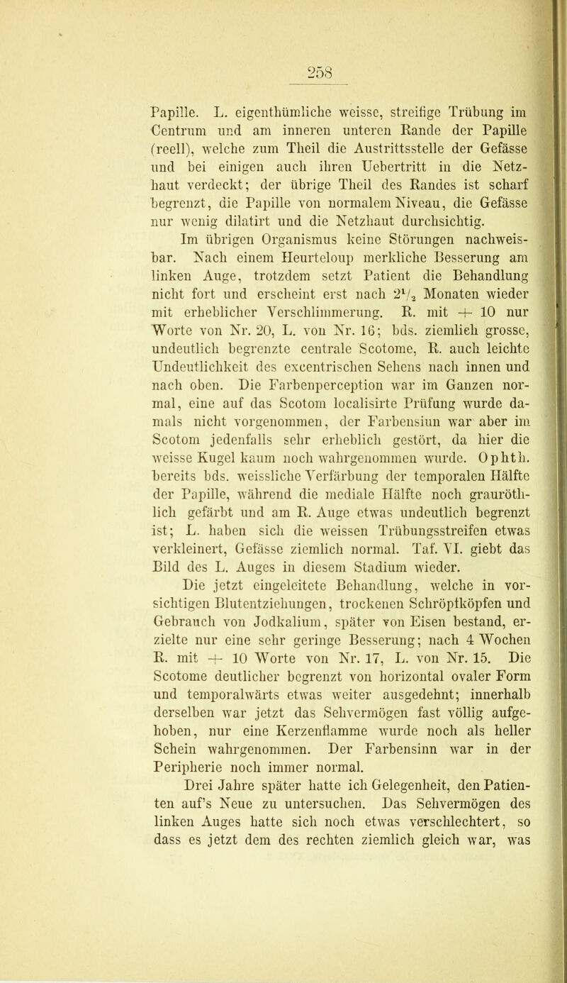 Papille. L. eigenthümliche weisse, streifige Trübung im Centrum und am inneren unteren Eande der Papille (reell), welche zum Theil die Austrittsstelle der Gefässe und bei einigen auch ihren Uebertritt in die Netz- haut verdeckt; der übrige Theil des Kandes ist scharf begrenzt, die Papille von normalem Niveau, die Gefässe nur AYcnig dilatirt und die Netzhaut durchsichtig. Im übrigen Organismus keine Störungen nachweis- bar. Nach einem Heurteloup merkliche Besserung am linken Auge, trotzdem setzt Patient die Behandlung nicht fort und erscheint erst nach 2^/.^ Monaten wieder mit erheblicher Yerschiimmerung. K. mit -P 10 nur Worte von Nr. 20, L. von Nr. 16; bds. ziemlich grosse, undeutlich begrenzte centrale Scotome, K. auch leichte Undeutlichkeit des excentrischen Sehens nach innen und nach oben. Die Farbenperception war im Ganzen nor- mal, eine auf das Scotom localisirte Prüfung wurde da- mals nicht vorgenommeri, der Farbeiisiun war aber im Scotom jedenfalls sehr erheblich gestört, da hier die weisse Kugel kaum noch wahrgenommen wurde. Ophth. bereits bds. weissliche Verfärbung der temporalen Hälfte der Papille, während die mediale Hälfte noch grauröth- lich gefärbt und am R. Auge etwas undeutlich begrenzt ist; L. haben sich die weissen Trübungsstreifen etwas verkleinert, Gefässe ziemlich normal. Taf. YI. giebt das Bild des L. Auges in diesem Stadium wieder. Die jetzt eingeleitete Behandlung, welche in vor- sichtigen Blutentziehuugen, trockenen Schröptköpfen und Gebrauch von Jodkalium, später von Eisen bestand, er- zielte nur eine sehr geringe Besserung; nach 4 Wochen R. mit + 10 Worte von Nr. 17, L. von Nr. 15. Die Scotome deutlicher begrenzt von horizontal ovaler Form und temporalwärts etwas weiter ausgedehnt; innerhalb derselben war jetzt das Sehvermögen fast völlig aufge- hoben, nur eine Kerzenflamme wurde noch als heller Schein wahrgenommen. Der Farbensinn war in der Peripherie noch immer normal. Drei Jahre später hatte ich Gelegenheit, den Patien- ten auf’s Neue zu untersuchen. Das Sehvermögen des linken Auges hatte sich noch etwas verschlechtert, so dass es jetzt dem des rechten ziemlich gleich war, was
