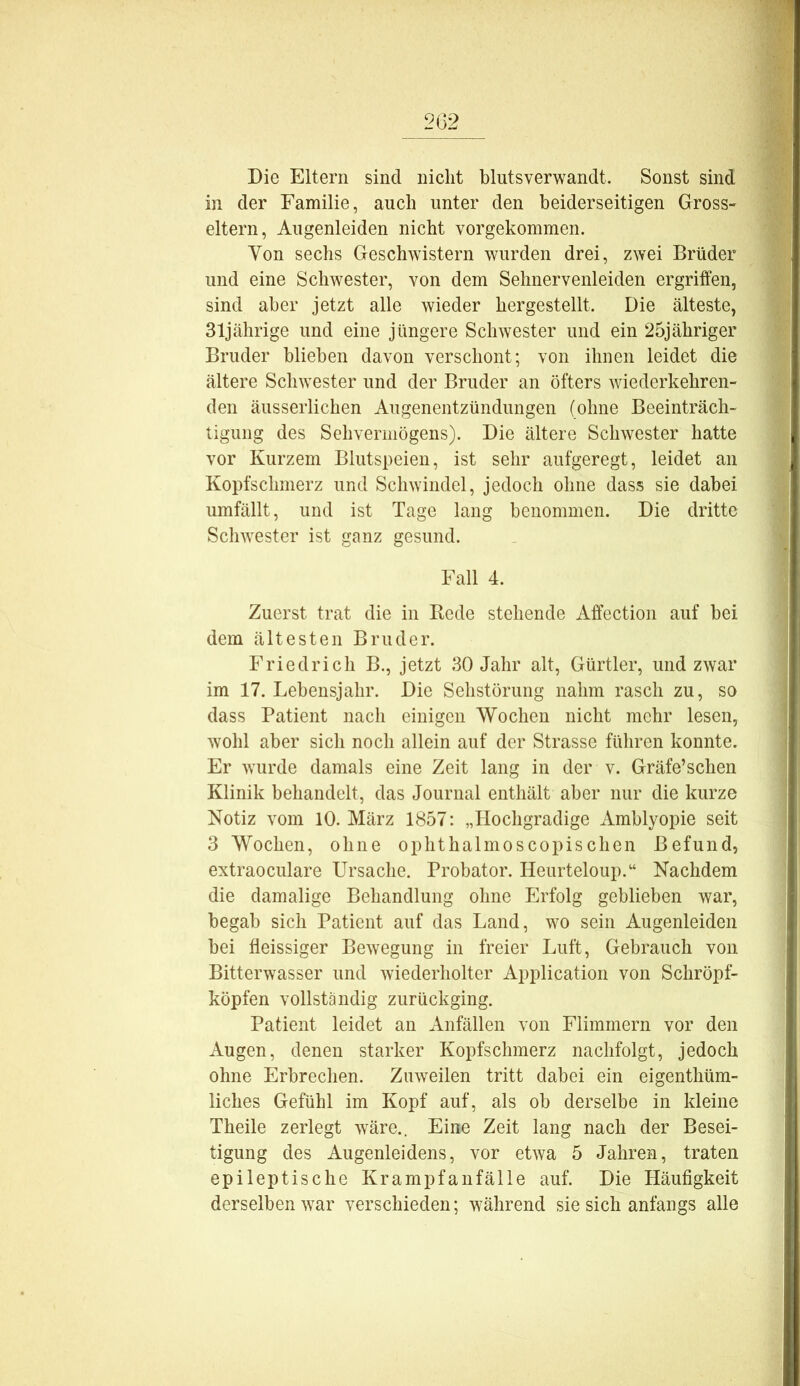 2G2 Die Eltern sind nicht blutsverwandt. Sonst sind in der Familie, auch unter den beiderseitigen Gross- eltern, Augenleiden nicht vorgekommen. Yon sechs Geschwistern wurden drei, zwei Brüder und eine Schwester, von dem Sehnervenleiden ergriffen, sind aber jetzt alle wieder hergestellt. Die älteste, 31jährige und eine jüngere Schwester und ein 25jähriger Bruder blieben davon verschont; von ihnen leidet die ältere Schwester und der Bruder an öfters wiederkehren- den äusserlichen Augenentzündungen (ohne Beeinträch- tigung des Sehvermögens). Die ältere Schwester hatte vor Kurzem Blutspeien, ist sehr aufgeregt, leidet an Kopfschmerz und Schwindel, jedoch ohne dass sie dabei umfällt, und ist Tage lang benommen. Die dritte Schwester ist ganz gesund. Fall 4. Zuerst trat die in Bede stehende Affection auf bei dem ältesten Bruder. Friedrich B., jetzt 30 Jahr alt, Gürtler, und zwar im 17. Lebensjahr. Die Sehstörung nahm rasch zu, so dass Patient nach einigen Wochen nicht mehr lesen, wohl aber sich noch allein auf der Strasse führen konnte. Er wurde damals eine Zeit lang in der v. Gräfe’schen Klinik behandelt, das Journal enthält aber nur die kurze Notiz vom 10. März 1857; „Hochgradige Amblyopie seit 3 Wochen, ohne ophthalmoscopischen Befund, extraoculare Ursache. Probater. Heurteloup.“ Nachdem die damalige Behandlung ohne Erfolg geblieben war, begab sich Patient auf das Land, wo sein Augenleiden bei ffeissiger Bewegung in freier Luft, Gebrauch von Bitterwasser und wiederholter Application von Schröpf- köpfen vollständig zurückging. Patient leidet an Anfällen von Flimmern vor den Augen, denen starker Kopfschmerz nachfolgt, jedoch ohne Erbreclien. Zuweilen tritt dabei ein eigenthüm- liches Gefühl im Kopf auf, als ob derselbe in kleine Theile zerlegt wäre.. Eine Zeit lang nach der Besei- tigung des Augenleidens, vor etwa 5 Jahren, traten epileptische Krampfanfälle auf. Die Häufigkeit derselben war verschieden; während sie sich anfangs alle