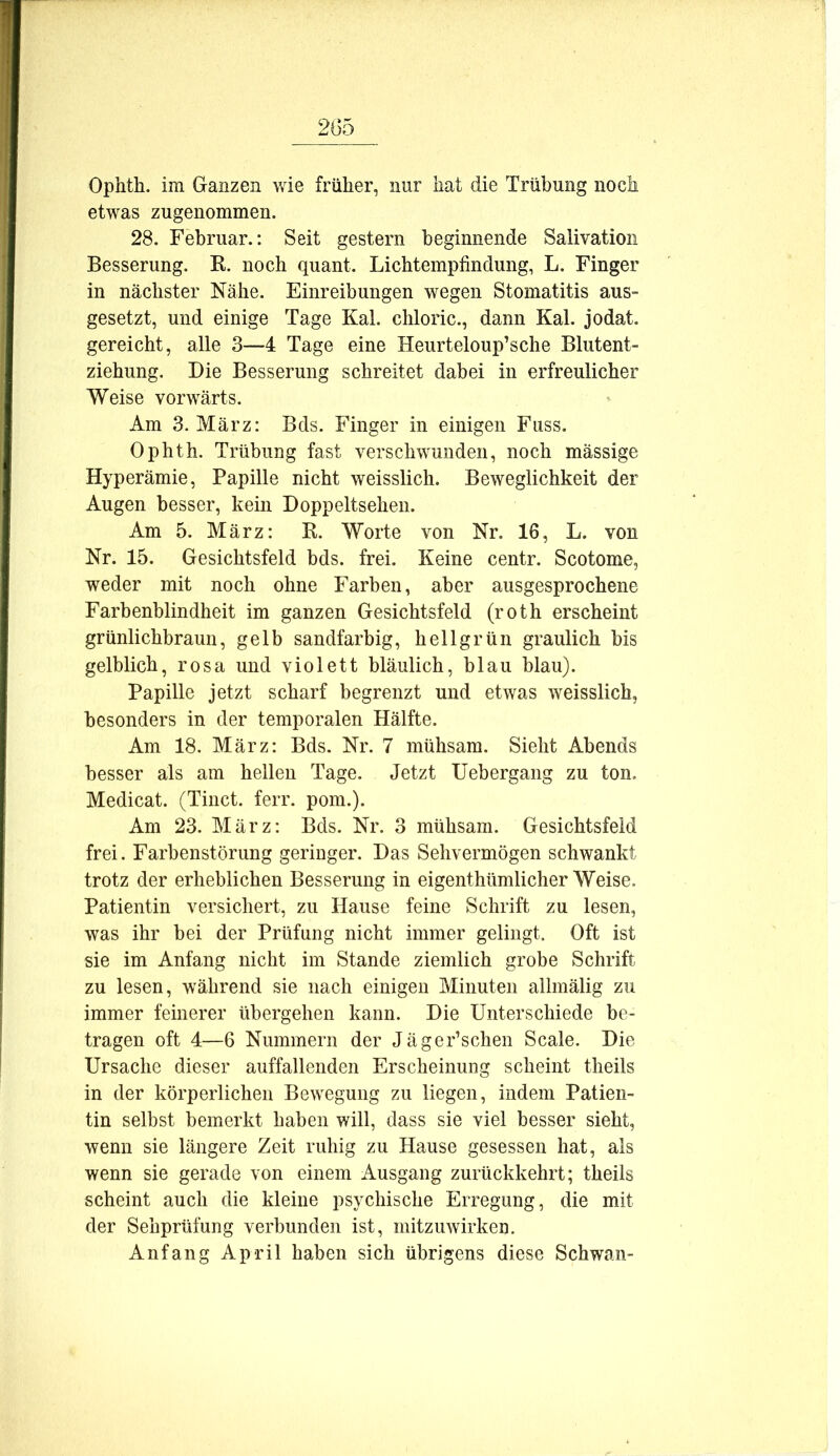 Ophth. im Ganzen wie früher, nur hat die Trübung noch etwas zugenommen. 28. Februar.: Seit gestern beginnende Salivatioii Besserung. R. noch quant. Lichtempfindung, L. Finger in nächster Nähe. Einreibungen wegen Stomatitis aus= gesetzt, und einige Tage Kal. chloric., dann Kal. jodat. gereicht, alle 3—4 Tage eine Heurteloup’sche Blutent- ziehung. Die Besserung schreitet dabei in erfreulicher Weise vorwärts. Am 3. März: Bds. Finger in einigen Fuss. Ophth. Trübung fast verschwunden, noch mässige Hyperämie, Papille nicht weisslich. Beweglichkeit der Augen besser, kein Doppeltsehen. Am 5. März: R. Worte von Nr. 16, L. von Nr. 15. Gesichtsfeld bds. frei. Keine centr. Scotome, weder mit noch ohne Farben, aber ausgesprochene Farbenblindheit im ganzen Gesichtsfeld (roth erscheint grünlichbraun, gelb sandfarbig, hellgrün graulich bis gelblich, rosa und violett bläulich, blau blau). Papille jetzt scharf begrenzt und etwas weisslich, besonders in der temporalen Hälfte. Am 18. März: Bds. Nr. 7 mühsam. Sieht Abends besser als am hellen Tage. Jetzt Uebergang zu ton. Medicat. (Tinct. ferr. pom.). Am 23. März: Bds. Nr. 3 mühsam. Gesichtsfeld frei. Farbenstörimg geringer. Das Sehvermögen schwankt trotz der erheblichen Besserung in eigenthümlicher Weise. Patientin versichert, zu Hause feine Schrift zu lesen, was ihr bei der Prüfung nicht immer gelingt. Oft ist sie im Anfang nicht im Stande ziemlich grobe Schrift zu lesen, während sie nach einigen Minuten allmälig zu immer feinerer übergehen kann. Die Unterschiede be- tragen oft 4—6 Nummern der Jäger’schen Scale. Die Ursache dieser auffallenden Erscheinung scheint theils in der körperlichen Bewegung zu liegen, indem Patien- tin selbst bemerkt haben will, dass sie viel besser sieht, wenn sie längere Zeit ruhig zu Hause gesessen hat, als wenn sie gerade von einem Ausgang zurückkehrt; theils scheint auch die kleine psychische Erregung, die mit der Sehprüfung verbunden ist, mitzuwirken. Anfang April haben sich übrigens diese Schwan-