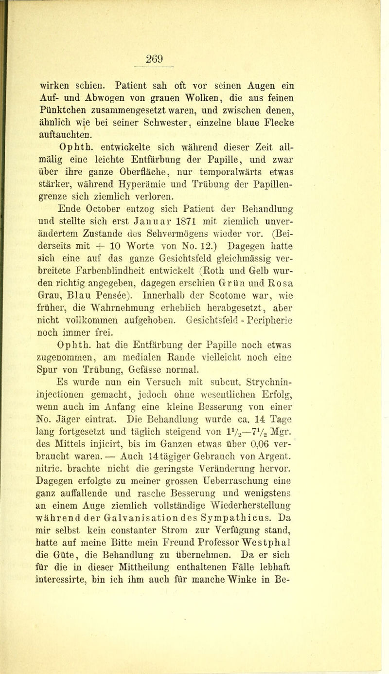 wirken schien. Patient sah oft vor seinen Augen ein Auf- und Ahwogen von grauen Wolken, die aus feinen Pünktchen zusammengesetzt waren, und zwischen denen, ähnlich wie bei seiner Schwester, einzelne blaue Flecke auftauchten. Ophth. entwickelte sich während dieser Zeit all- mälig eine leichte Entfärbung der Papille, und zwar über ihre ganze Oberfläche, nur temporalwärts etwas stärker, während Hyperämie und Trübung der Papillen- grenze sich ziemlich verloren. Ende October entzog sich Patient der Behandlung und stellte sich erst Januar 1871 mit ziemlich unver- ändertem Zustande des Sehvermögens wieder vor. (Bei- derseits mit 4- 10 Worte von No. 12.) Dagegen hatte sich eine auf das ganze Gesichtsfeld gleichmässig ver- breitete Farbenblindheit entwickelt (Roth und Gelb wur- den richtig angegeben, dagegen erschien Grün und Rosa Grau, Blau Pensee). Innerhalb der Scotome war, wie früher, die Wahrnehmung erheblich herabgesetzt, aber nicht vollkommen aufgehoben. Gesichtsfeld - Peripherie noch immer frei. Ophth. hat die Entfärbung der Papille noch etwas zugenommen, am medialen Rande vielleicht noch eine Spur von Trübung, Gefässe normal. Es wurde nun ein Yersuch mit subcut. Strychnin- injectionen gemacht, jedoch ohne wesentlichen Erfolg, wenn auch im Anfang eine kleine Besserung von einer No. Jäger eintrat. Die Behandlung wurde ca. 14 Tage lang fortgesetzt und täglich steigend von IV2—7V2 Mgr. des Mittels injicirt, bis im Ganzen etwas über 0,06 ver- braucht waren.— Auch 14 tägiger Gebrauch vonArgent. nitric. brachte nicht die geringste Veränderung hervor. Dagegen erfolgte zu meiner grossen Ueberraschung eine ganz auffallende und rasche Besserung und wenigstens an einem Auge ziemlich vollständige Wiederherstellung während der Galvanisation des Sympathicus. Da mir selbst kein constanter Strom zur Verfügung stand, hatte auf meine Bitte mein Freund Professor Westphal die Güte, die Behandlung zu übernehmen. Da er sich für die in dieser Mittheilung enthaltenen Fälle lebhaft interessirte, bin ich ihm auch für manche Winke in Be-