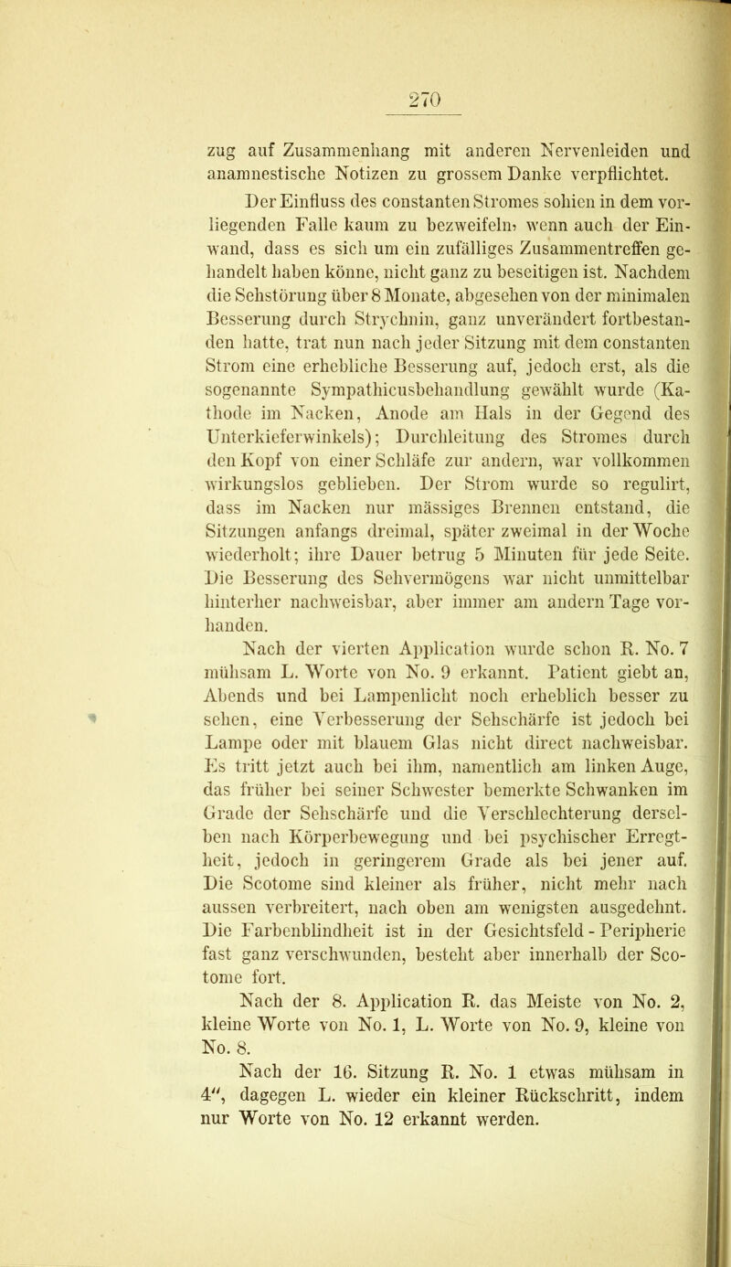 zug auf Zusammenliang mit anderen Nervenleiden und anamnestisclie Notizen zu grossem Danke verpflichtet. Der Einfluss des constanten Stromes sohien in dem vor- liegenden Falle kaum zu bezweifeln^ wenn auch der Ein- wand, dass es sich um ein zufälliges Zusammentreffen ge- handelt haben könne, nicht ganz zu beseitigen ist. Nachdem die Sehstörung über 8 Monate, abgesehen von der minimalen Besserung durch Strychnin, ganz unverändert fortbestaii- den hatte, trat nun nach jeder Sitzung mit dem constanten Strom eine erhebliche Besserung auf, jedoch erst, als die sogenannte Sympathicusbehandlung gewählt wurde (Ka- thode im Nacken, Anode am Hals in der Gegend des Unterkieferwinkels); Durchleitung des Stromes durch den Kopf von einer Schläfe zur andern, war vollkommen wirkungslos geblieben. Der Strom wurde so regulirt, dass im Nacken nur mässiges Brennen entstand, die Sitzungen anfangs dreimal, später zweimal in der Woche wiederholt; ihre Dauer betrug 5 Minuten für jede Seite. Die Besserung des Sehvermögens war nicht unmittelbar hinterher nachweisbar, aber immer am andern Tage vor- handen. Nach der vierten Application wurde schon R. No. 7 mühsam L. Worte von No. 9 erkannt. Patient giebt an, Abends und bei Lampenlicht noch erheblich besser zu sehen, eine Verbesserung der Sehschärfe ist jedoch bei Lampe oder mit blauem Glas nicht direct nachweisbar. Es tritt jetzt auch bei ihm, namentlich am linken Auge, das früher bei seiner Schwester bemerkte Schwanken im Grade der Sehschärfe und die Verschlechterung dersel- ben nach Körperbewegung und bei psychischer Erregt- heit, jedoch in geringerem Grade als bei jener auf. Die Scotome sind kleiner als früher, nicht mehr nach aussen verbreitert, nach oben am wenigsten ausgedehnt. Die Farbenblindheit ist in der Gesichtsfeld - Peripherie fast ganz verschwunden, besteht aber innerhalb der Sco- tome fort. Nach der 8. Application R. das Meiste von No. 2, kleine Worte von No. 1, L. Worte von No. 9, kleine von No. 8. Nach der 16. Sitzung R. No. 1 etwas mühsam in 4, dagegen L. wieder ein kleiner Rückschritt, indem nur Worte von No. 12 erkannt werden.
